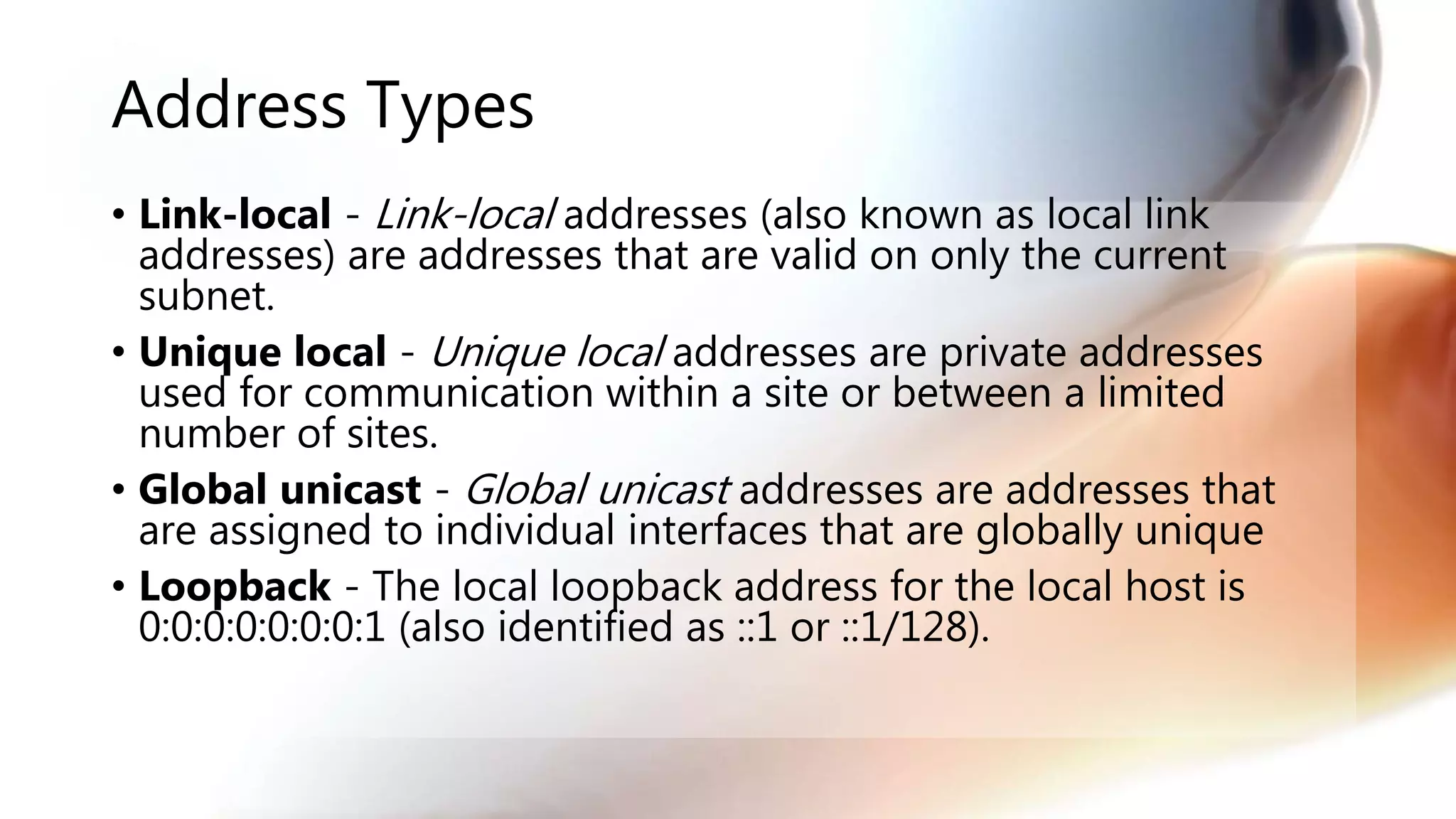 Address Types
• Link-local - Link-local addresses (also known as local link
addresses) are addresses that are valid on only the current
subnet.
• Unique local - Unique local addresses are private addresses
used for communication within a site or between a limited
number of sites.
• Global unicast - Global unicast addresses are addresses that
are assigned to individual interfaces that are globally unique
• Loopback - The local loopback address for the local host is
0:0:0:0:0:0:0:1 (also identified as ::1 or ::1/128).
 
