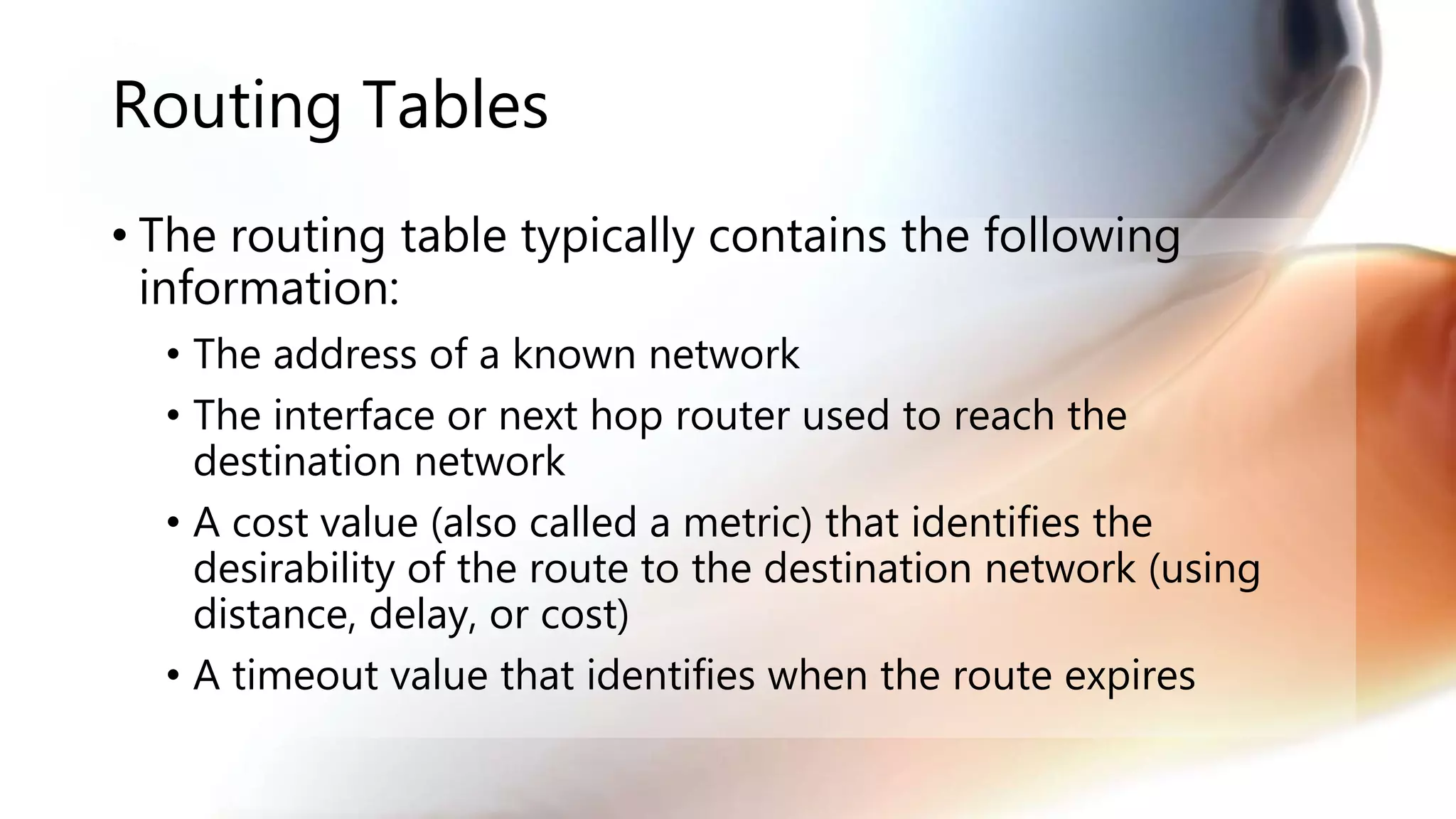 Routing Tables
• The routing table typically contains the following
information:
• The address of a known network
• The interface or next hop router used to reach the
destination network
• A cost value (also called a metric) that identifies the
desirability of the route to the destination network (using
distance, delay, or cost)
• A timeout value that identifies when the route expires
 