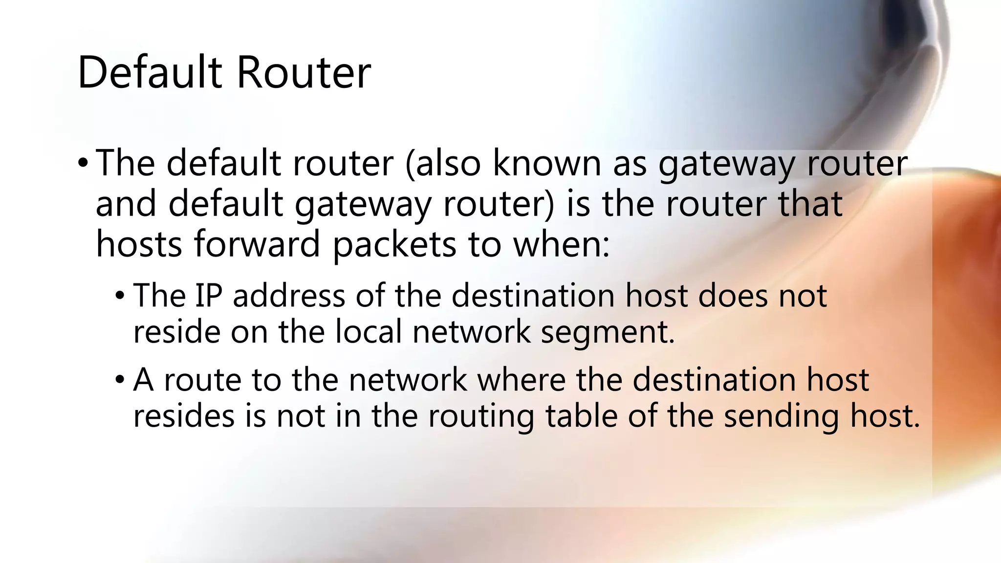 Default Router
• The default router (also known as gateway router
and default gateway router) is the router that
hosts forward packets to when:
• The IP address of the destination host does not
reside on the local network segment.
• A route to the network where the destination host
resides is not in the routing table of the sending host.
 