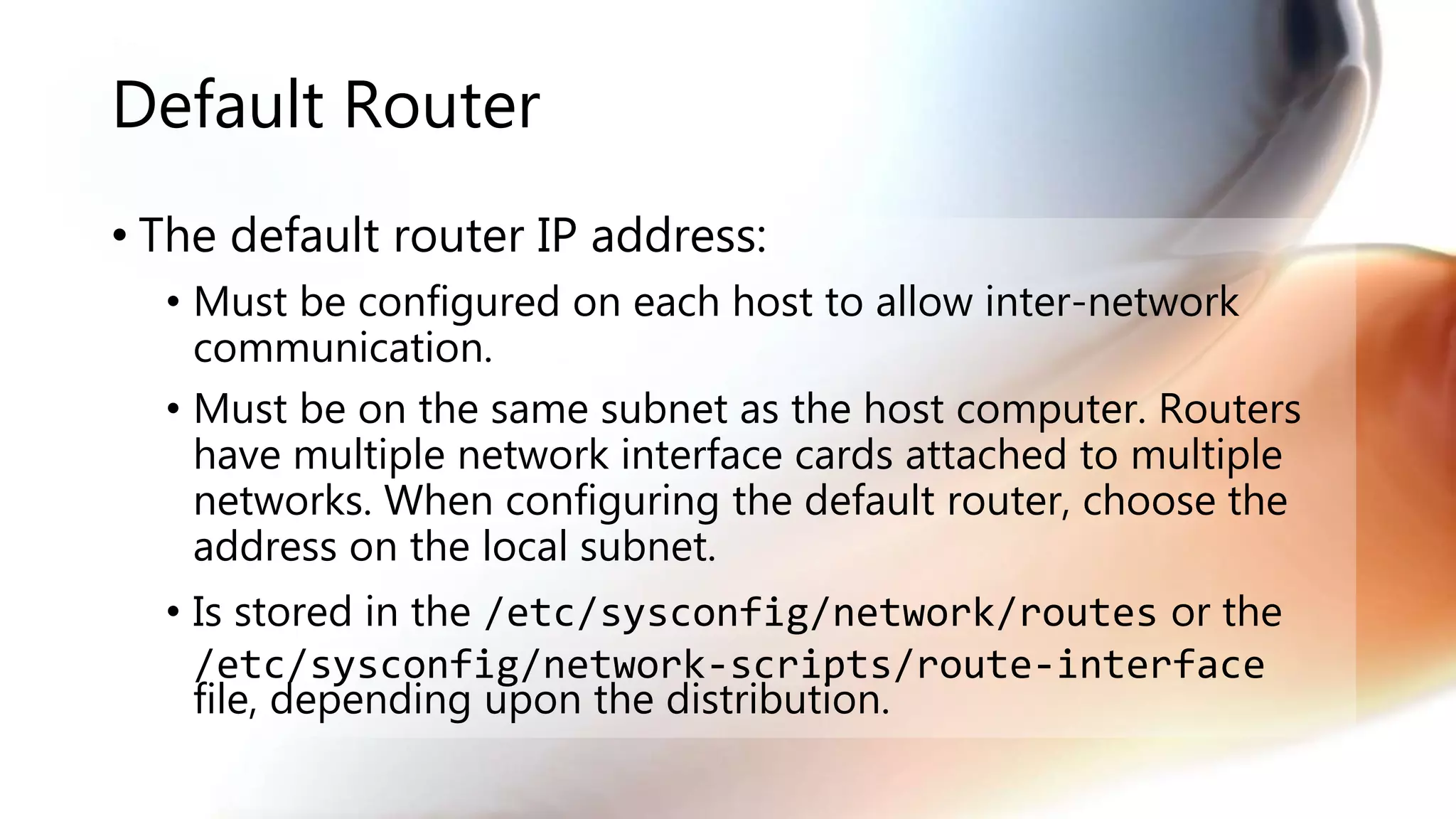 Default Router
• The default router IP address:
• Must be configured on each host to allow inter-network
communication.
• Must be on the same subnet as the host computer. Routers
have multiple network interface cards attached to multiple
networks. When configuring the default router, choose the
address on the local subnet.
• Is stored in the /etc/sysconfig/network/routes or the
/etc/sysconfig/network-scripts/route-interface
file, depending upon the distribution.
 