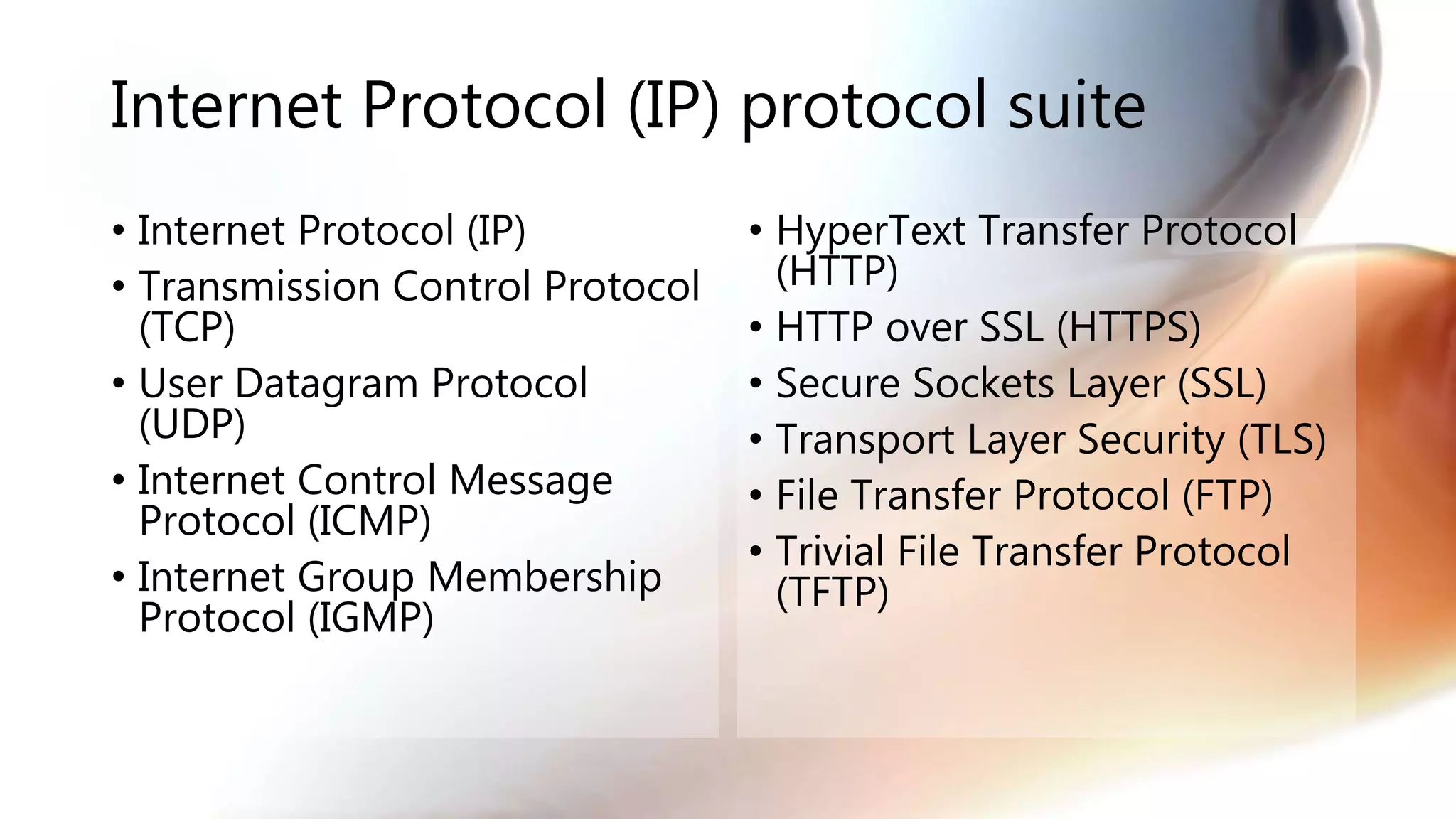 Internet Protocol (IP) protocol suite
• Internet Protocol (IP)
• Transmission Control Protocol
(TCP)
• User Datagram Protocol
(UDP)
• Internet Control Message
Protocol (ICMP)
• Internet Group Membership
Protocol (IGMP)
• HyperText Transfer Protocol
(HTTP)
• HTTP over SSL (HTTPS)
• Secure Sockets Layer (SSL)
• Transport Layer Security (TLS)
• File Transfer Protocol (FTP)
• Trivial File Transfer Protocol
(TFTP)
 