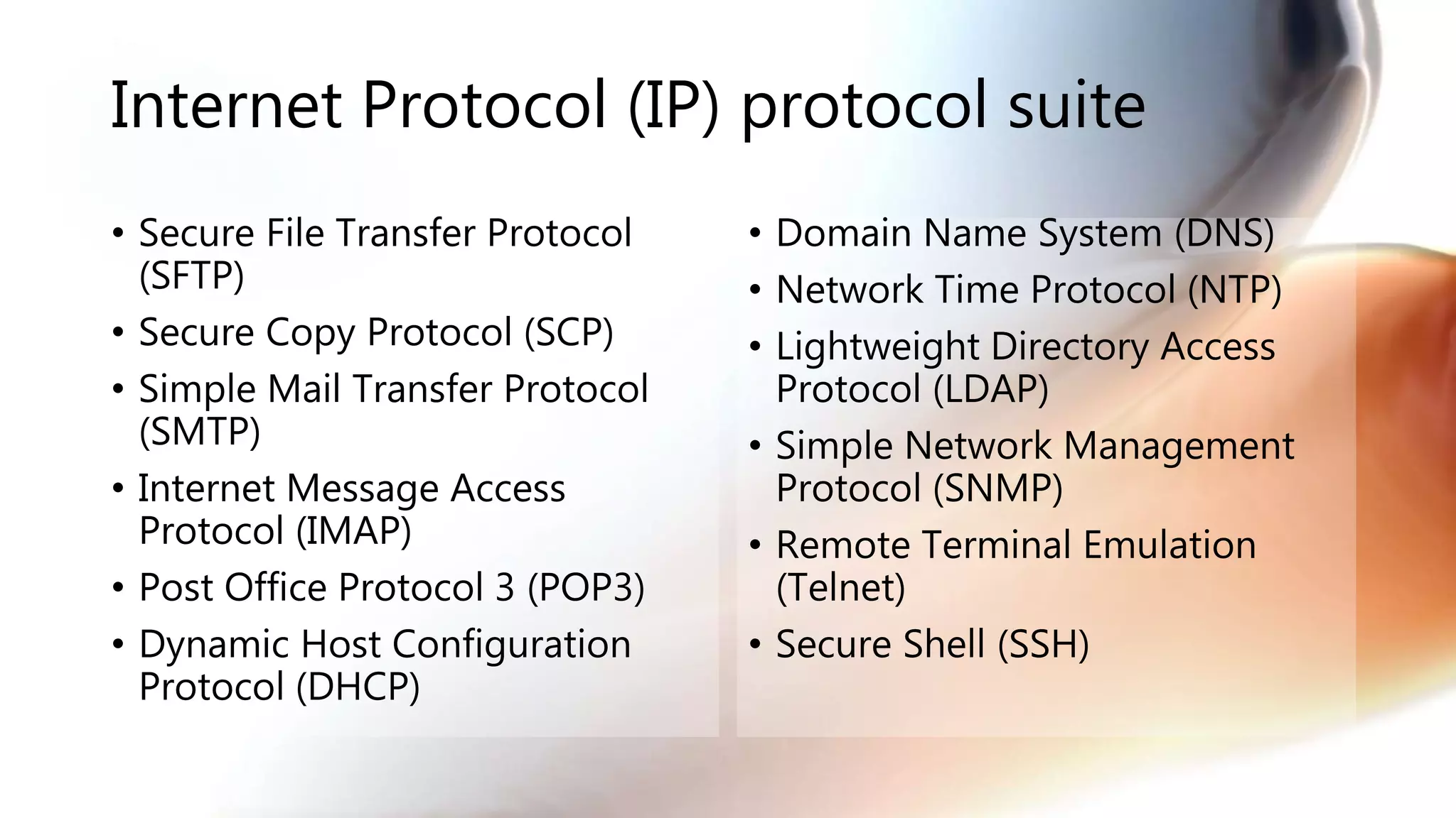 Internet Protocol (IP) protocol suite
• Secure File Transfer Protocol
(SFTP)
• Secure Copy Protocol (SCP)
• Simple Mail Transfer Protocol
(SMTP)
• Internet Message Access
Protocol (IMAP)
• Post Office Protocol 3 (POP3)
• Dynamic Host Configuration
Protocol (DHCP)
• Domain Name System (DNS)
• Network Time Protocol (NTP)
• Lightweight Directory Access
Protocol (LDAP)
• Simple Network Management
Protocol (SNMP)
• Remote Terminal Emulation
(Telnet)
• Secure Shell (SSH)
 
