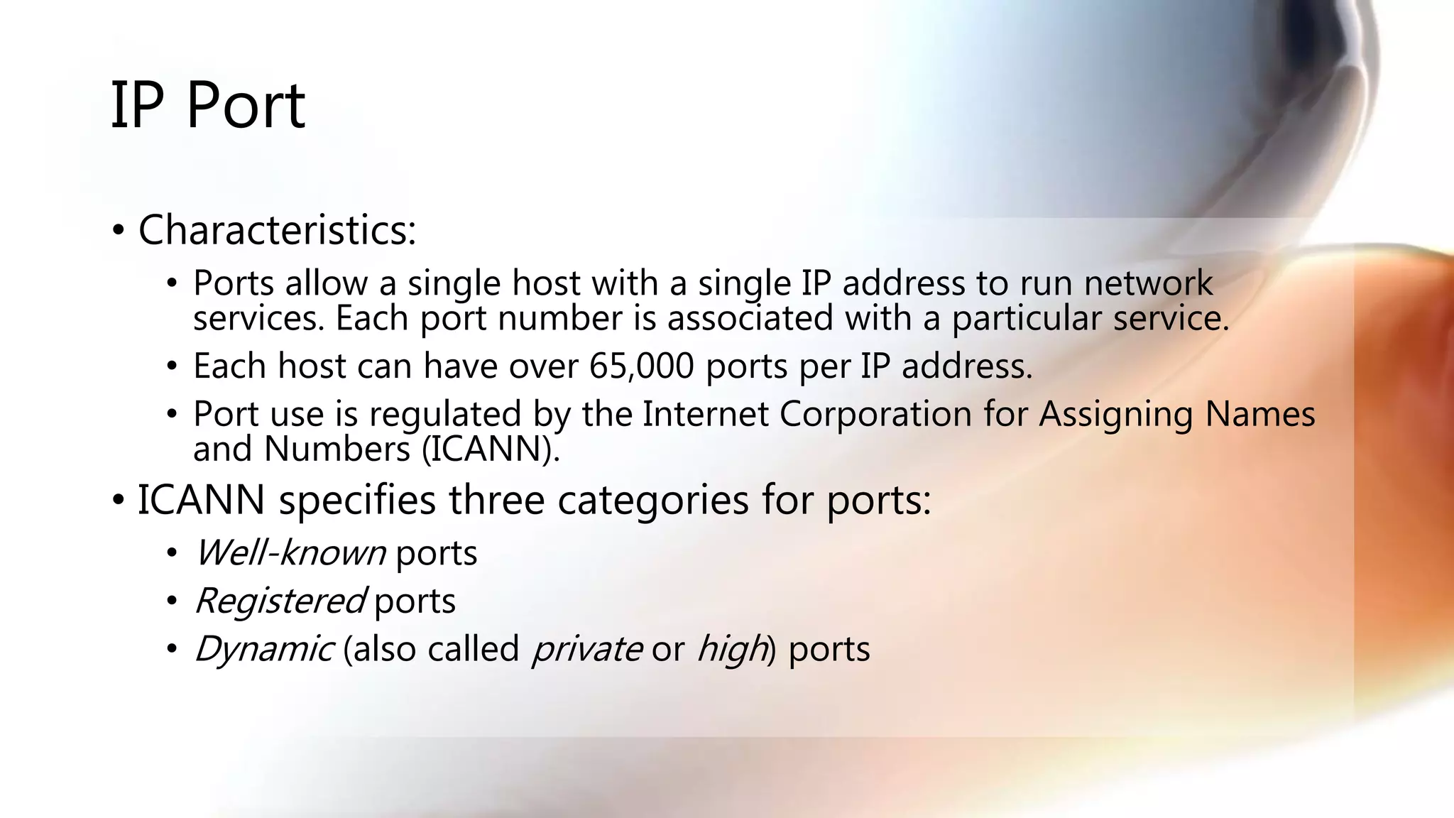 IP Port
• Characteristics:
• Ports allow a single host with a single IP address to run network
services. Each port number is associated with a particular service.
• Each host can have over 65,000 ports per IP address.
• Port use is regulated by the Internet Corporation for Assigning Names
and Numbers (ICANN).
• ICANN specifies three categories for ports:
• Well-known ports
• Registered ports
• Dynamic (also called private or high) ports
 