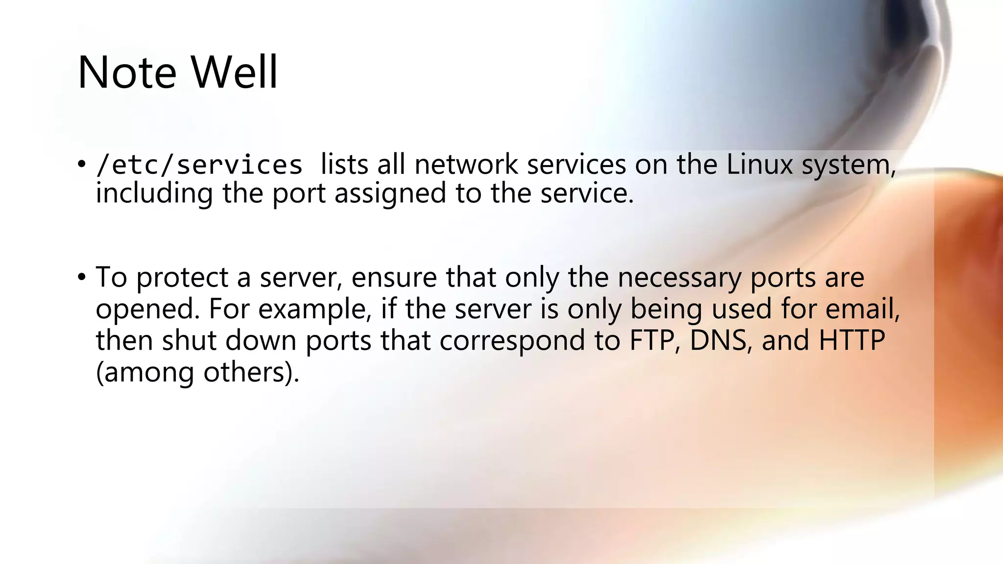 Note Well
• /etc/services lists all network services on the Linux system,
including the port assigned to the service.
• To protect a server, ensure that only the necessary ports are
opened. For example, if the server is only being used for email,
then shut down ports that correspond to FTP, DNS, and HTTP
(among others).
 