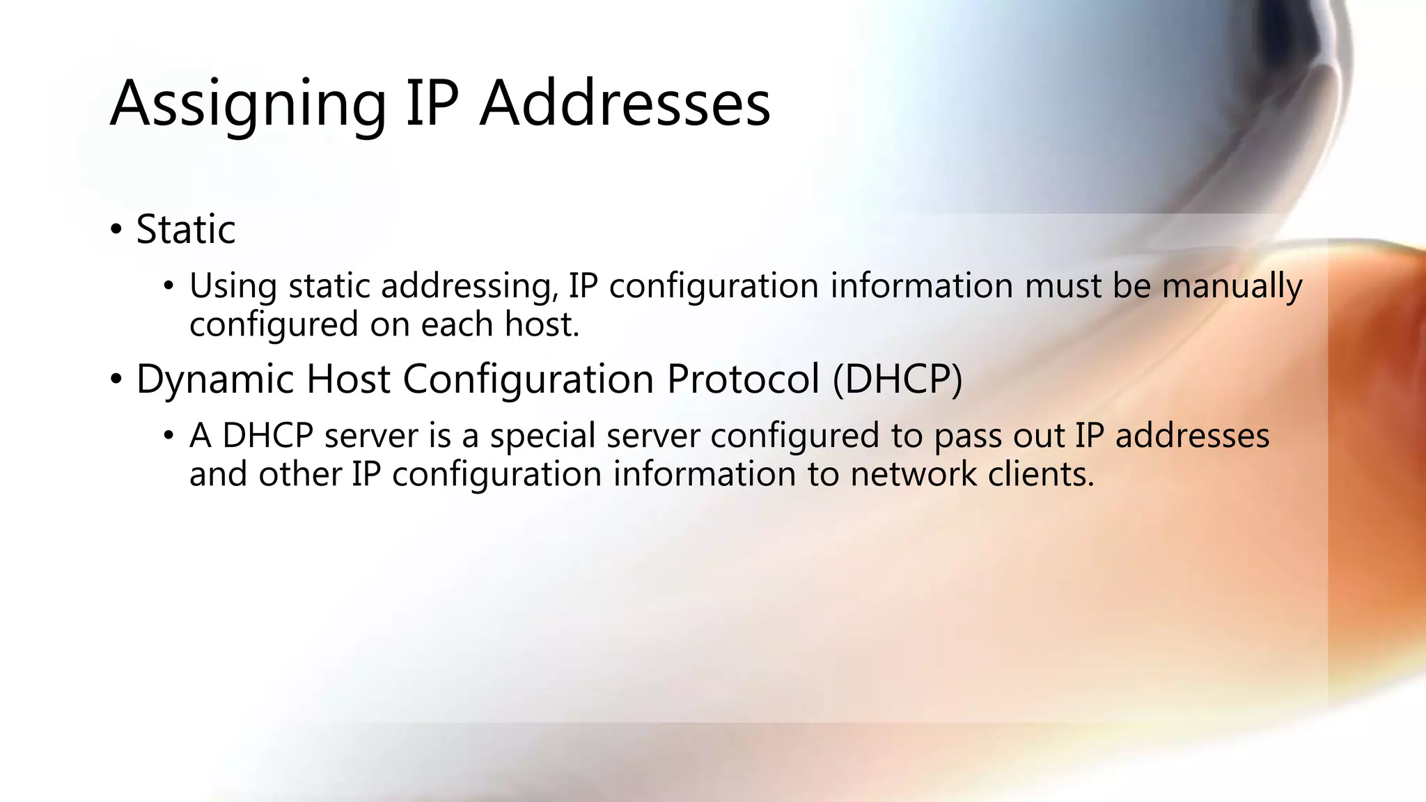Assigning IP Addresses
• Static
• Using static addressing, IP configuration information must be manually
configured on each host.
• Dynamic Host Configuration Protocol (DHCP)
• A DHCP server is a special server configured to pass out IP addresses
and other IP configuration information to network clients.
 