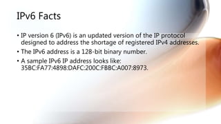 IPv6 Facts
• IP version 6 (IPv6) is an updated version of the IP protocol
designed to address the shortage of registered IPv4 addresses.
• The IPv6 address is a 128-bit binary number.
• A sample IPv6 IP address looks like:
35BC:FA77:4898:DAFC:200C:FBBC:A007:8973.
 