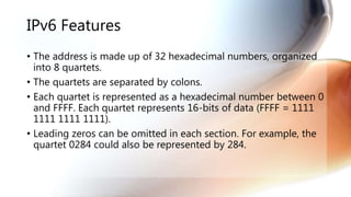 IPv6 Features
• The address is made up of 32 hexadecimal numbers, organized
into 8 quartets.
• The quartets are separated by colons.
• Each quartet is represented as a hexadecimal number between 0
and FFFF. Each quartet represents 16-bits of data (FFFF = 1111
1111 1111 1111).
• Leading zeros can be omitted in each section. For example, the
quartet 0284 could also be represented by 284.
 