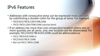 IPv6 Features
• Addresses with consecutive zeros can be expressed more concisely
by substituting a double-colon for the group of zeros. For example:
• FEC0:0:0:0:78CD:1283:F398:23AB
• FEC0::78CD:1283:F398:23AB (concise form)
• If an address has more than one consecutive location where one or
more quartets are all zeros, only one location can be abbreviated. For
example, FEC2:0:0:0:78CA:0:0:23AB could be abbreviated as:
• FEC2::78CA:0:0:23AB or
• FEC2:0:0:0:78CA::23AB
• But not FEC2::78CA::23AB
 