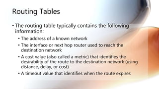 Routing Tables
• The routing table typically contains the following
information:
• The address of a known network
• The interface or next hop router used to reach the
destination network
• A cost value (also called a metric) that identifies the
desirability of the route to the destination network (using
distance, delay, or cost)
• A timeout value that identifies when the route expires
 