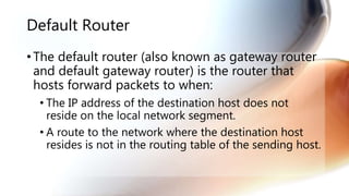 Default Router
• The default router (also known as gateway router
and default gateway router) is the router that
hosts forward packets to when:
• The IP address of the destination host does not
reside on the local network segment.
• A route to the network where the destination host
resides is not in the routing table of the sending host.
 