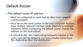 Default Router
• The default router IP address:
• Must be configured on each host to allow inter-network
communication.
• Must be on the same subnet as the host computer. Routers
have multiple network interface cards attached to multiple
networks. When configuring the default router, choose the
address on the local subnet.
• Is stored in the /etc/sysconfig/network/routes or the
/etc/sysconfig/network-scripts/route-interface
file, depending upon the distribution.
 