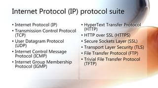 Internet Protocol (IP) protocol suite
• Internet Protocol (IP)
• Transmission Control Protocol
(TCP)
• User Datagram Protocol
(UDP)
• Internet Control Message
Protocol (ICMP)
• Internet Group Membership
Protocol (IGMP)
• HyperText Transfer Protocol
(HTTP)
• HTTP over SSL (HTTPS)
• Secure Sockets Layer (SSL)
• Transport Layer Security (TLS)
• File Transfer Protocol (FTP)
• Trivial File Transfer Protocol
(TFTP)
 