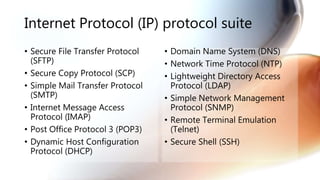 Internet Protocol (IP) protocol suite
• Secure File Transfer Protocol
(SFTP)
• Secure Copy Protocol (SCP)
• Simple Mail Transfer Protocol
(SMTP)
• Internet Message Access
Protocol (IMAP)
• Post Office Protocol 3 (POP3)
• Dynamic Host Configuration
Protocol (DHCP)
• Domain Name System (DNS)
• Network Time Protocol (NTP)
• Lightweight Directory Access
Protocol (LDAP)
• Simple Network Management
Protocol (SNMP)
• Remote Terminal Emulation
(Telnet)
• Secure Shell (SSH)
 