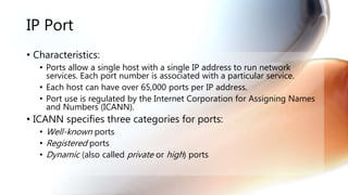IP Port
• Characteristics:
• Ports allow a single host with a single IP address to run network
services. Each port number is associated with a particular service.
• Each host can have over 65,000 ports per IP address.
• Port use is regulated by the Internet Corporation for Assigning Names
and Numbers (ICANN).
• ICANN specifies three categories for ports:
• Well-known ports
• Registered ports
• Dynamic (also called private or high) ports
 