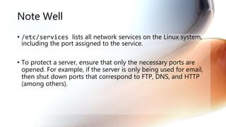 Note Well
• /etc/services lists all network services on the Linux system,
including the port assigned to the service.
• To protect a server, ensure that only the necessary ports are
opened. For example, if the server is only being used for email,
then shut down ports that correspond to FTP, DNS, and HTTP
(among others).
 