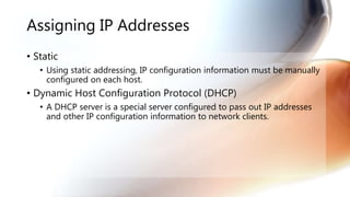 Assigning IP Addresses
• Static
• Using static addressing, IP configuration information must be manually
configured on each host.
• Dynamic Host Configuration Protocol (DHCP)
• A DHCP server is a special server configured to pass out IP addresses
and other IP configuration information to network clients.
 