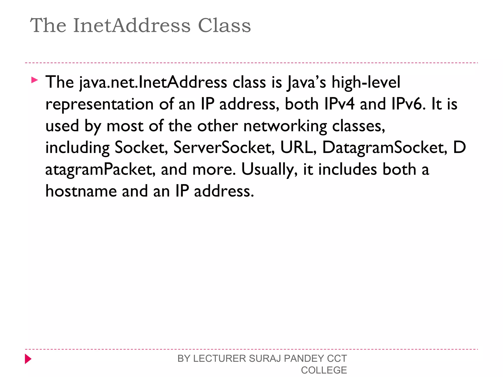 The InetAddress Class
 The java.net.InetAddress class is Java’s high-level
representation of an IP address, both IPv4 and IPv6. It is
used by most of the other networking classes,
including Socket, ServerSocket, URL, DatagramSocket, D
atagramPacket, and more. Usually, it includes both a
hostname and an IP address.
BY LECTURER SURAJ PANDEY CCT
COLLEGE
 