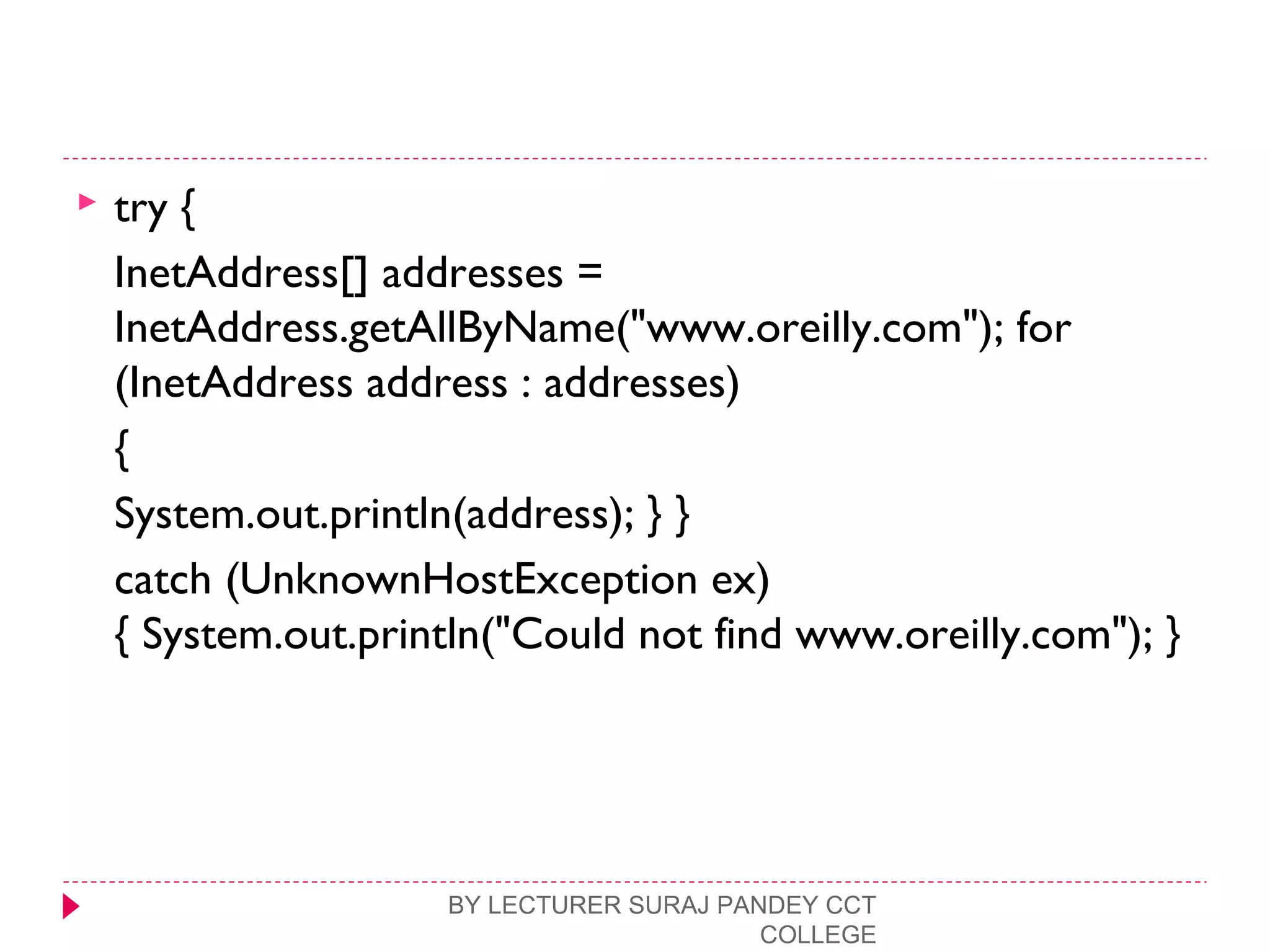  try {
InetAddress[] addresses =
InetAddress.getAllByName("www.oreilly.com"); for
(InetAddress address : addresses)
{
System.out.println(address); } }
catch (UnknownHostException ex)
{ System.out.println("Could not find www.oreilly.com"); }
BY LECTURER SURAJ PANDEY CCT
COLLEGE
 