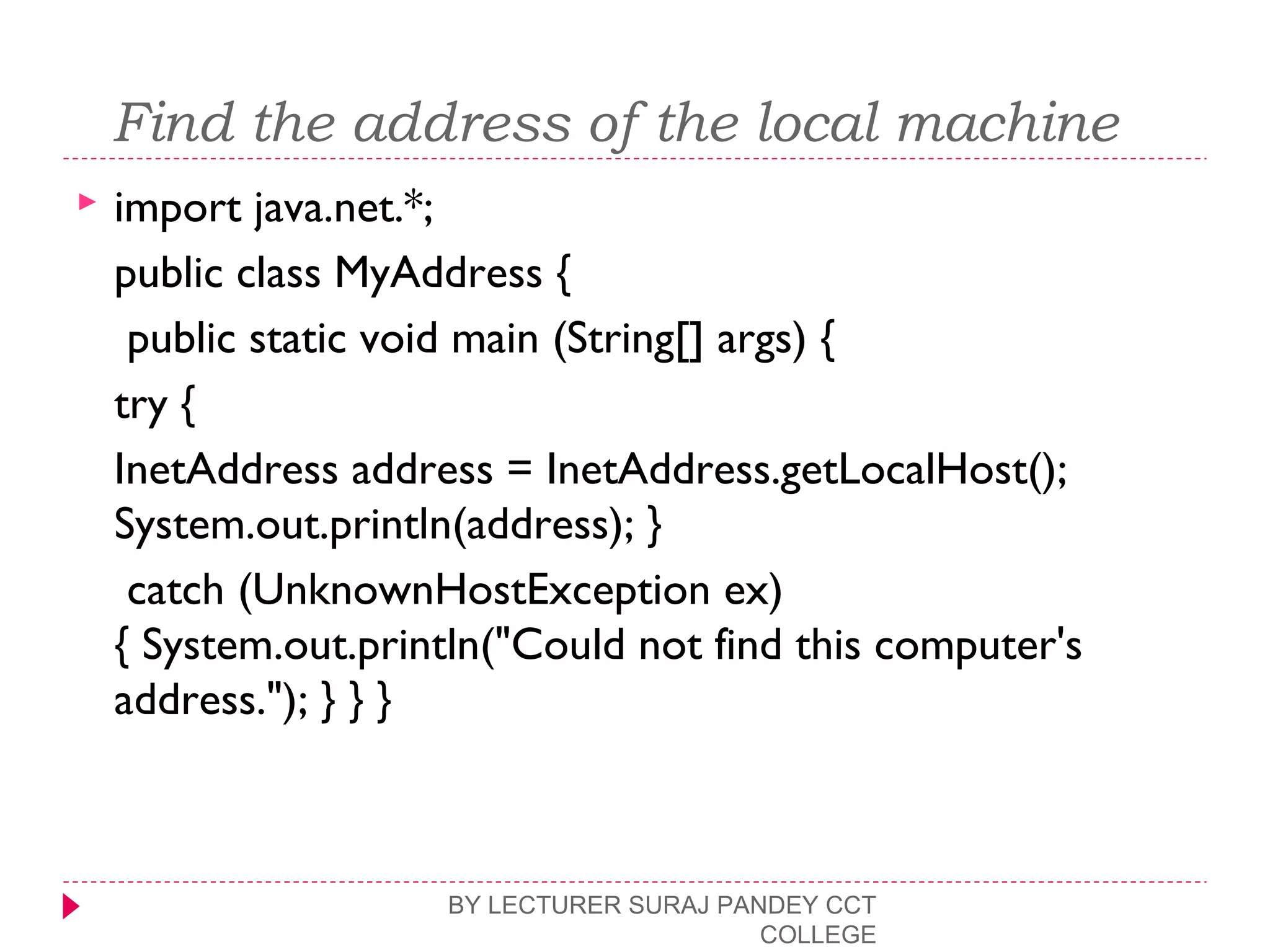  Find the address of the local machine
 import java.net.*;
public class MyAddress {
public static void main (String[] args) {
try {
InetAddress address = InetAddress.getLocalHost();
System.out.println(address); }
catch (UnknownHostException ex)
{ System.out.println("Could not find this computer's
address."); } } }
BY LECTURER SURAJ PANDEY CCT
COLLEGE
 