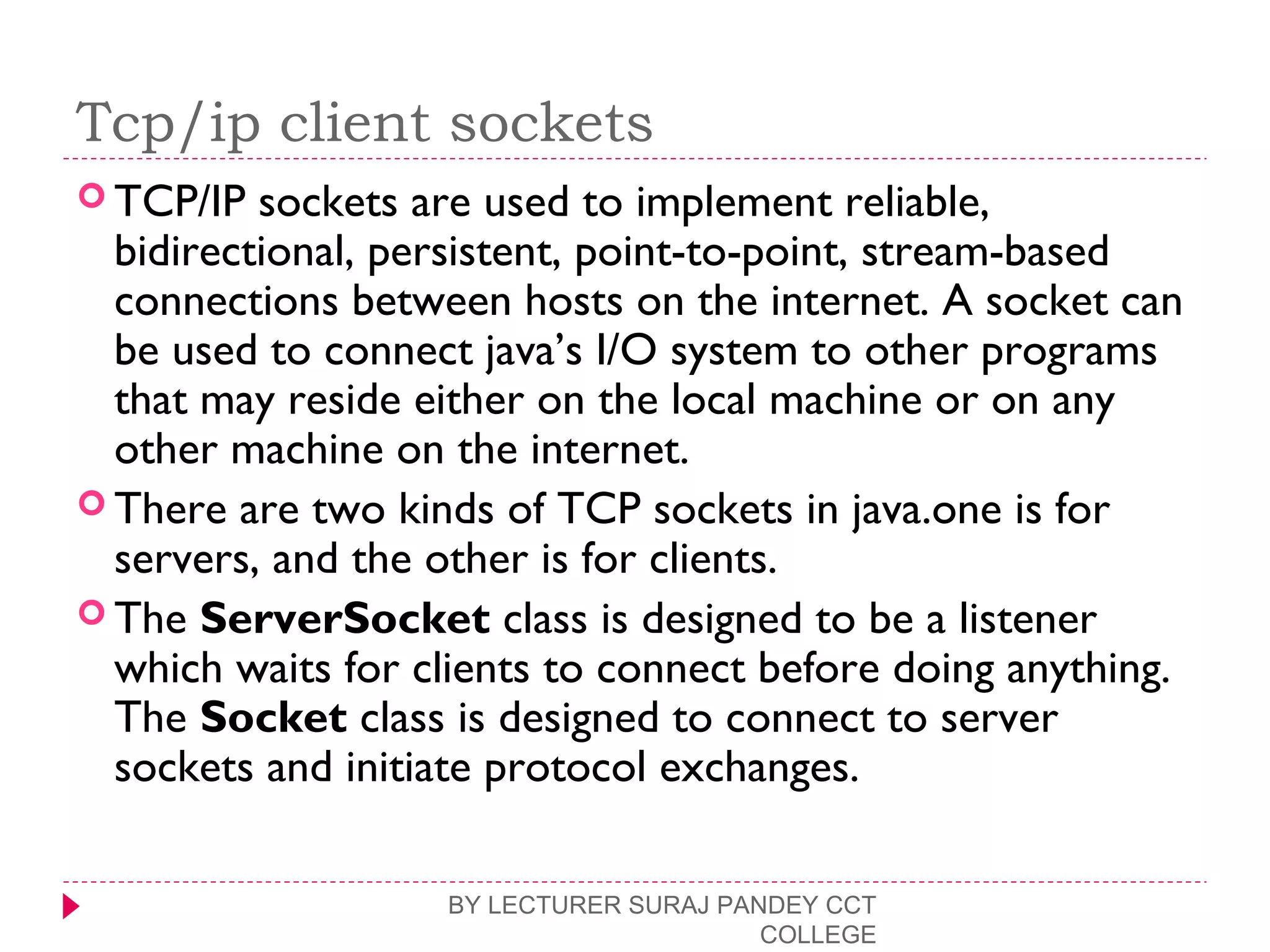 Tcp/ip client sockets
 TCP/IP sockets are used to implement reliable,
bidirectional, persistent, point-to-point, stream-based
connections between hosts on the internet. A socket can
be used to connect java’s I/O system to other programs
that may reside either on the local machine or on any
other machine on the internet.
 There are two kinds of TCP sockets in java.one is for
servers, and the other is for clients.
 The ServerSocket class is designed to be a listener
which waits for clients to connect before doing anything.
The Socket class is designed to connect to server
sockets and initiate protocol exchanges.
BY LECTURER SURAJ PANDEY CCT
COLLEGE
 