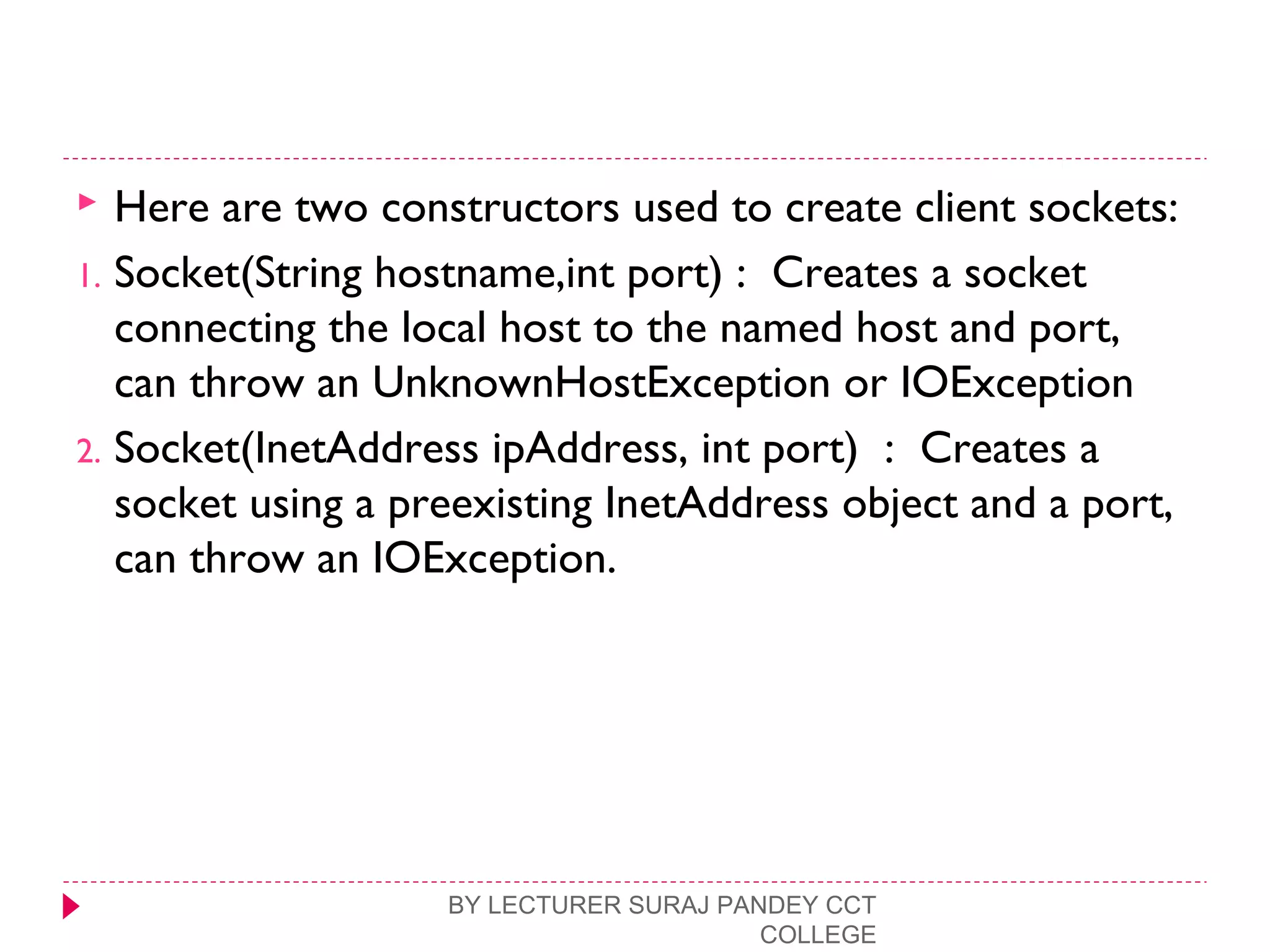  Here are two constructors used to create client sockets:
1. Socket(String hostname,int port) : Creates a socket
connecting the local host to the named host and port,
can throw an UnknownHostException or IOException
2. Socket(InetAddress ipAddress, int port) : Creates a
socket using a preexisting InetAddress object and a port,
can throw an IOException.
BY LECTURER SURAJ PANDEY CCT
COLLEGE
 