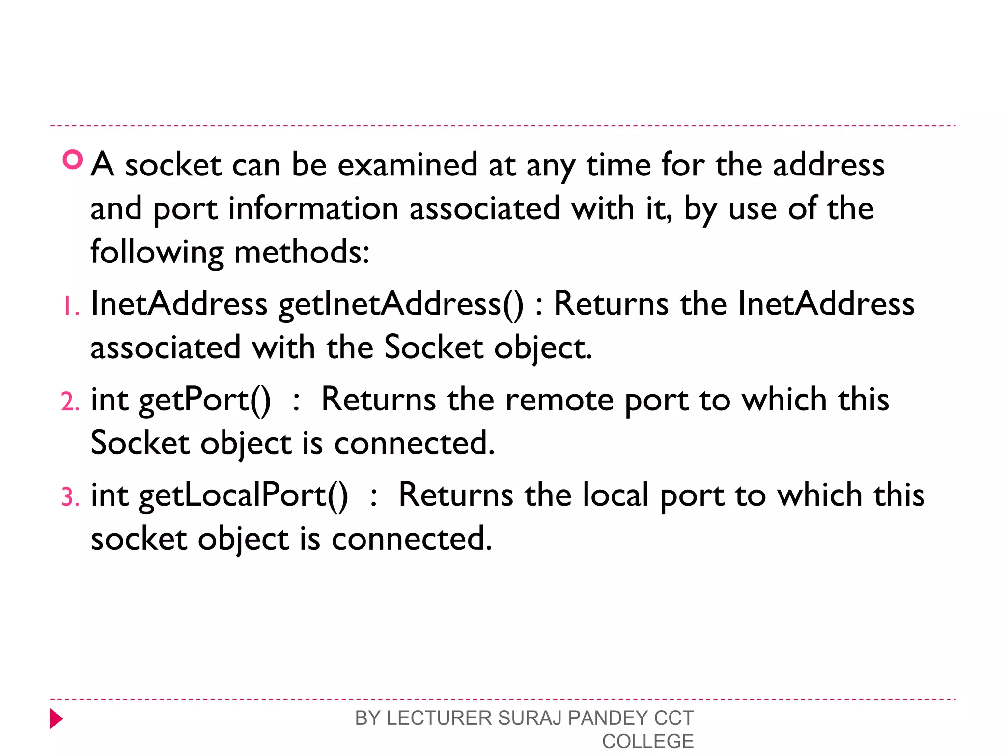  A socket can be examined at any time for the address
and port information associated with it, by use of the
following methods:
1. InetAddress getInetAddress() : Returns the InetAddress
associated with the Socket object.
2. int getPort() : Returns the remote port to which this
Socket object is connected.
3. int getLocalPort() : Returns the local port to which this
socket object is connected.
BY LECTURER SURAJ PANDEY CCT
COLLEGE
 