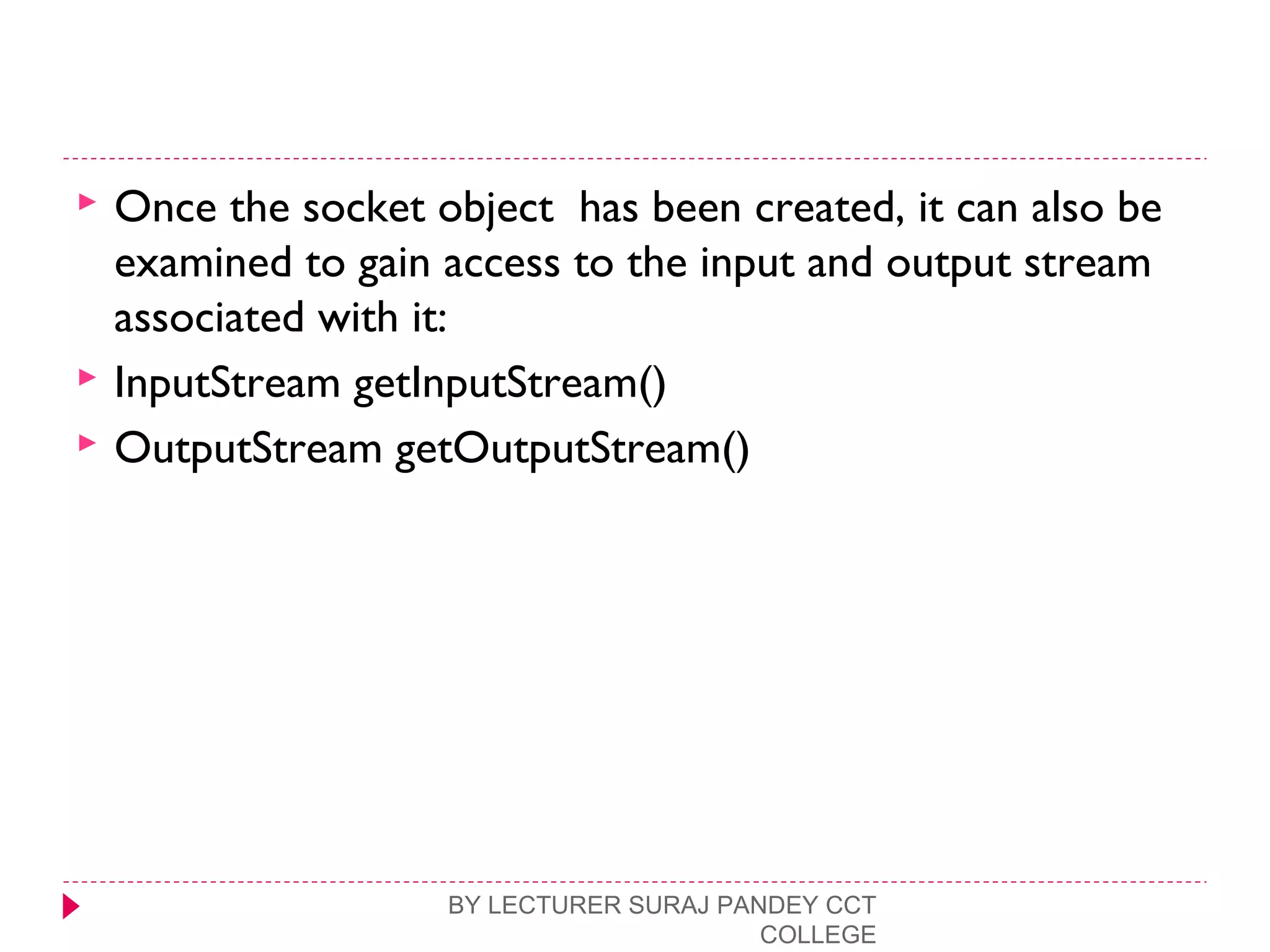  Once the socket object has been created, it can also be
examined to gain access to the input and output stream
associated with it:
 InputStream getInputStream()
 OutputStream getOutputStream()
BY LECTURER SURAJ PANDEY CCT
COLLEGE
 