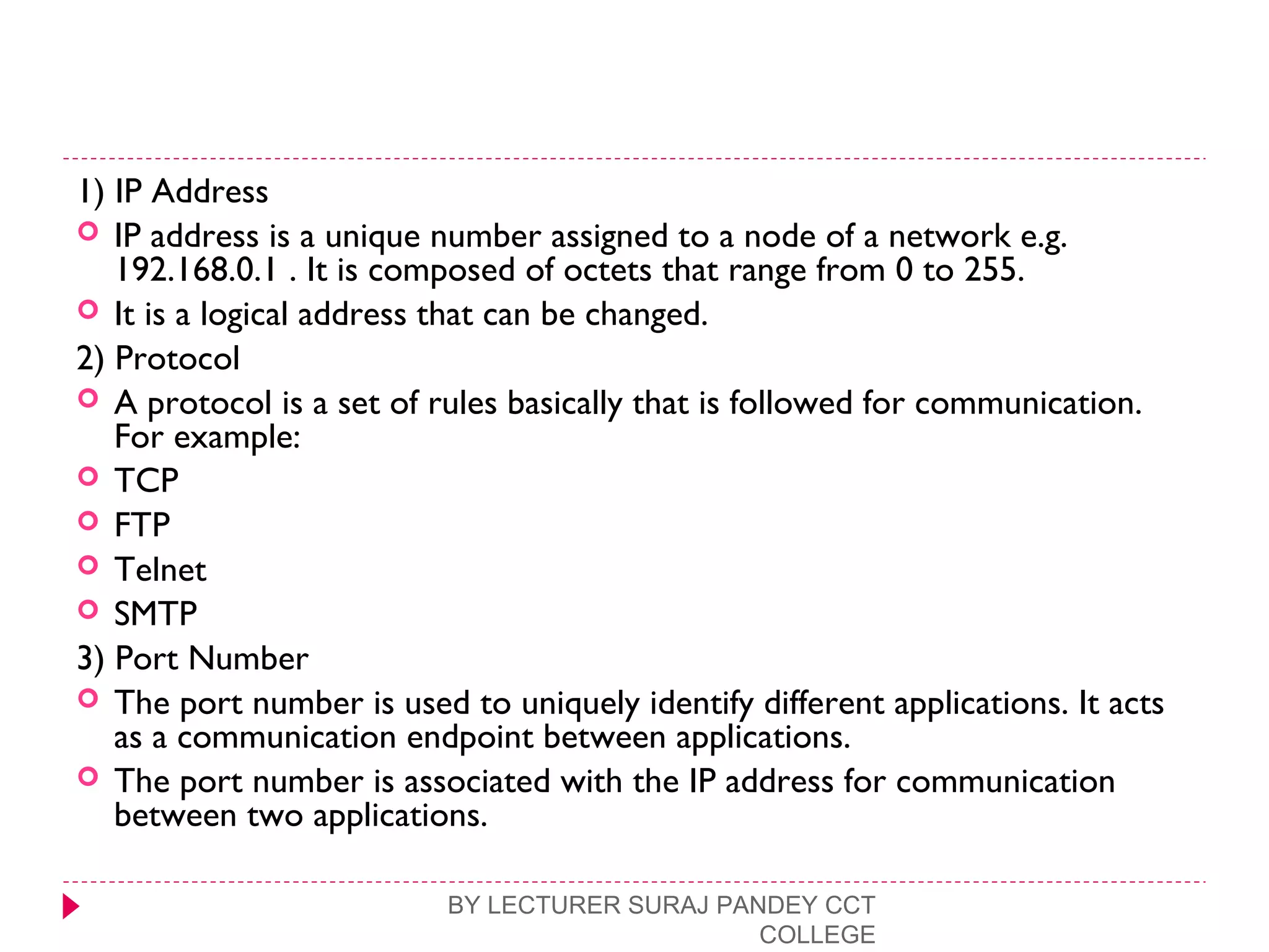 1) IP Address
 IP address is a unique number assigned to a node of a network e.g.
192.168.0.1 . It is composed of octets that range from 0 to 255.
 It is a logical address that can be changed.
2) Protocol
 A protocol is a set of rules basically that is followed for communication.
For example:
 TCP
 FTP
 Telnet
 SMTP
3) Port Number
 The port number is used to uniquely identify different applications. It acts
as a communication endpoint between applications.
 The port number is associated with the IP address for communication
between two applications.
BY LECTURER SURAJ PANDEY CCT
COLLEGE
 