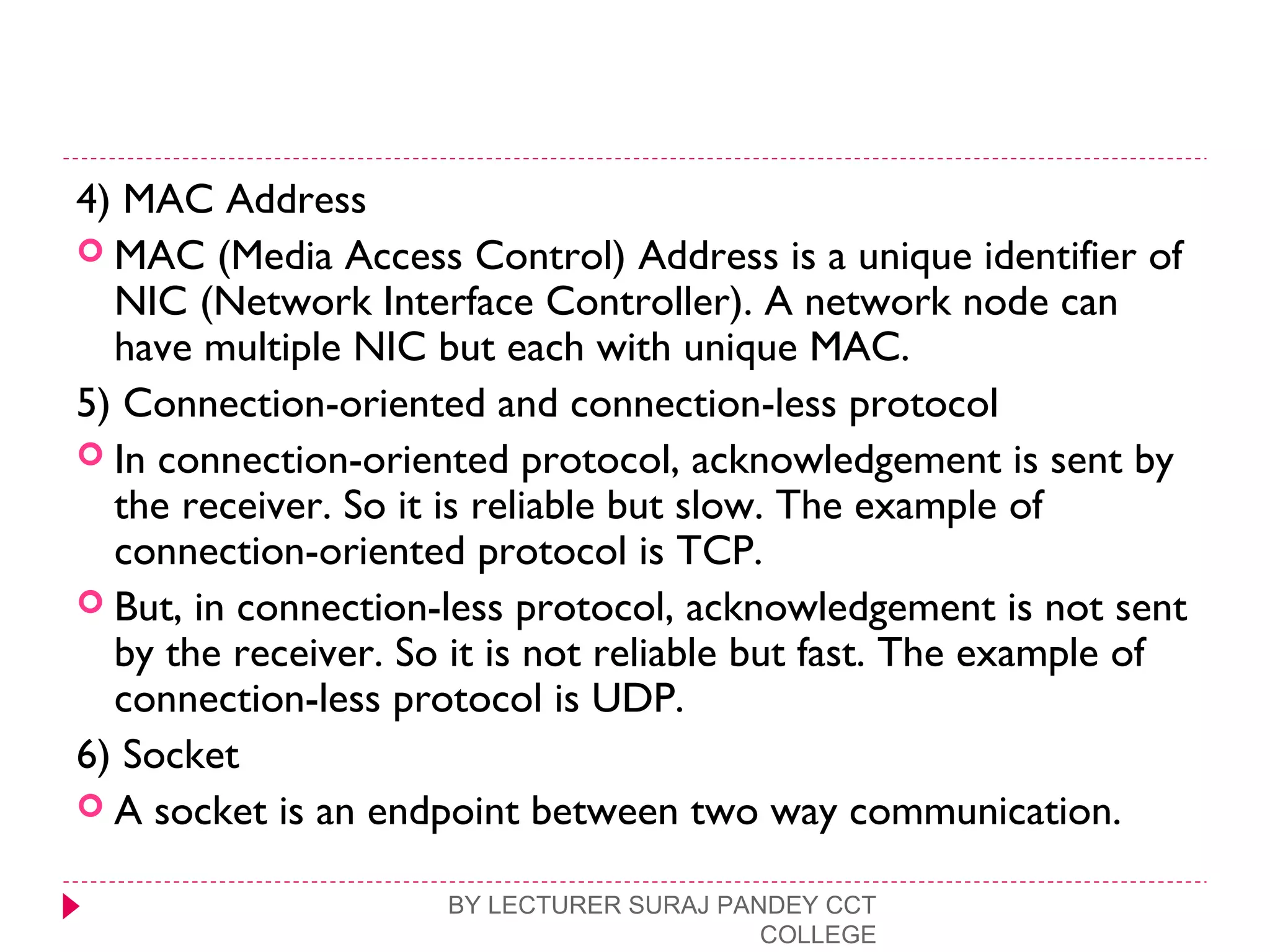 4) MAC Address
 MAC (Media Access Control) Address is a unique identifier of
NIC (Network Interface Controller). A network node can
have multiple NIC but each with unique MAC.
5) Connection-oriented and connection-less protocol
 In connection-oriented protocol, acknowledgement is sent by
the receiver. So it is reliable but slow. The example of
connection-oriented protocol is TCP.
 But, in connection-less protocol, acknowledgement is not sent
by the receiver. So it is not reliable but fast. The example of
connection-less protocol is UDP.
6) Socket
 A socket is an endpoint between two way communication.
BY LECTURER SURAJ PANDEY CCT
COLLEGE
 