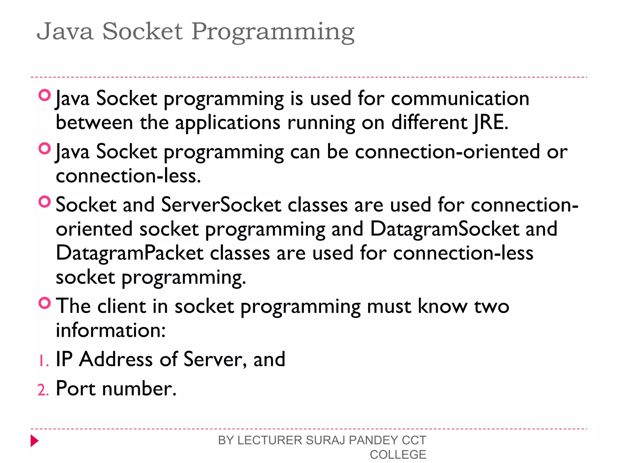 Java Socket Programming
 Java Socket programming is used for communication
between the applications running on different JRE.
 Java Socket programming can be connection-oriented or
connection-less.
 Socket and ServerSocket classes are used for connection-
oriented socket programming and DatagramSocket and
DatagramPacket classes are used for connection-less
socket programming.
 The client in socket programming must know two
information:
1. IP Address of Server, and
2. Port number.
BY LECTURER SURAJ PANDEY CCT
COLLEGE
 
