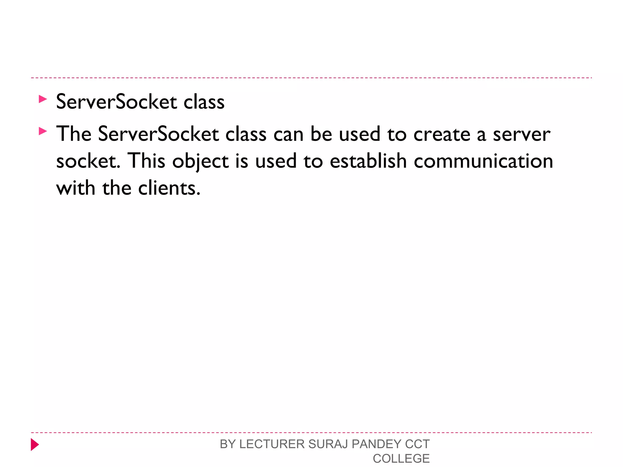 ServerSocket class
 The ServerSocket class can be used to create a server
socket. This object is used to establish communication
with the clients.
BY LECTURER SURAJ PANDEY CCT
COLLEGE
 
