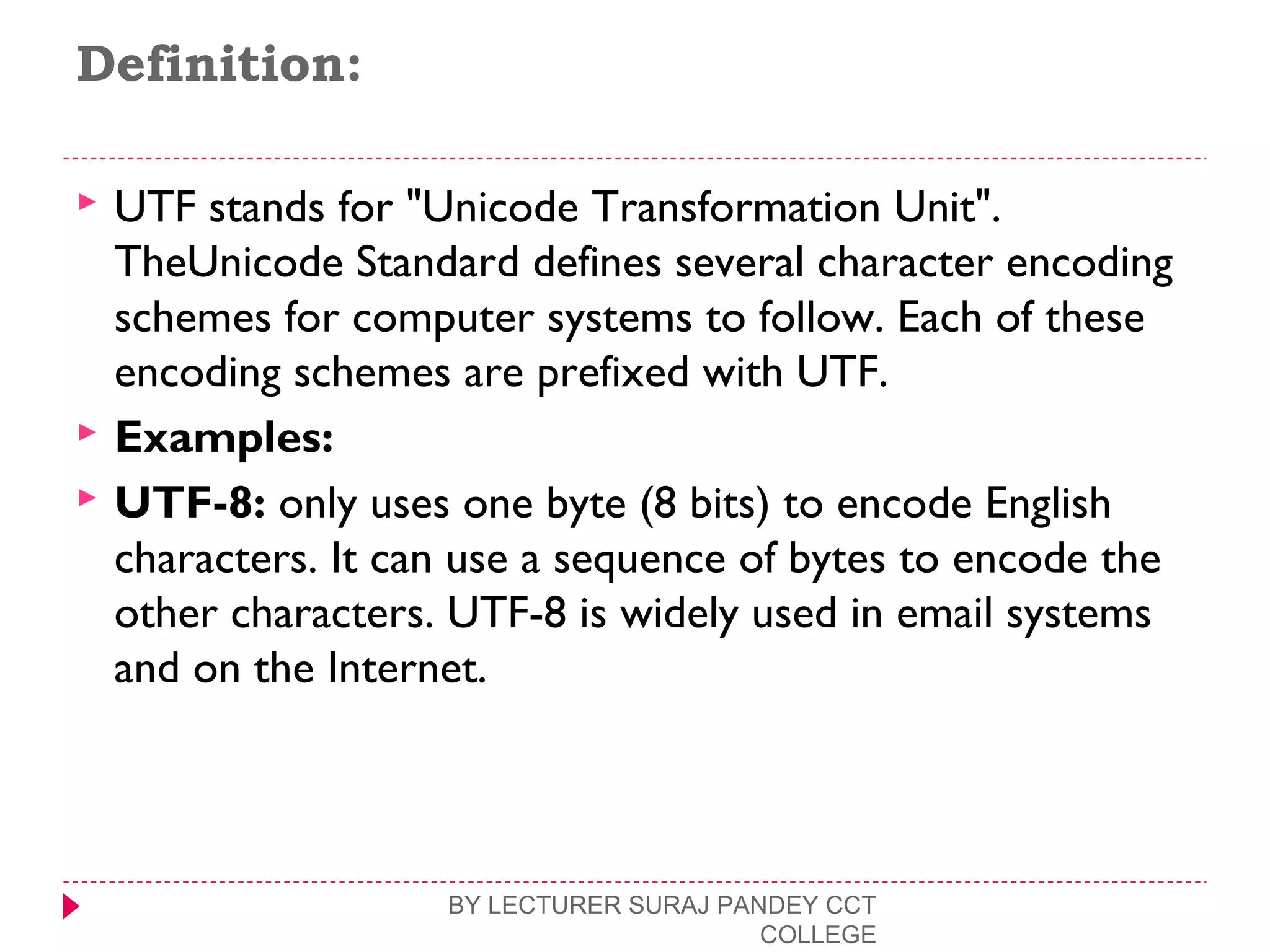 Definition:
 UTF stands for "Unicode Transformation Unit".
TheUnicode Standard defines several character encoding
schemes for computer systems to follow. Each of these
encoding schemes are prefixed with UTF.
 Examples:
 UTF-8: only uses one byte (8 bits) to encode English
characters. It can use a sequence of bytes to encode the
other characters. UTF-8 is widely used in email systems
and on the Internet.
BY LECTURER SURAJ PANDEY CCT
COLLEGE
 