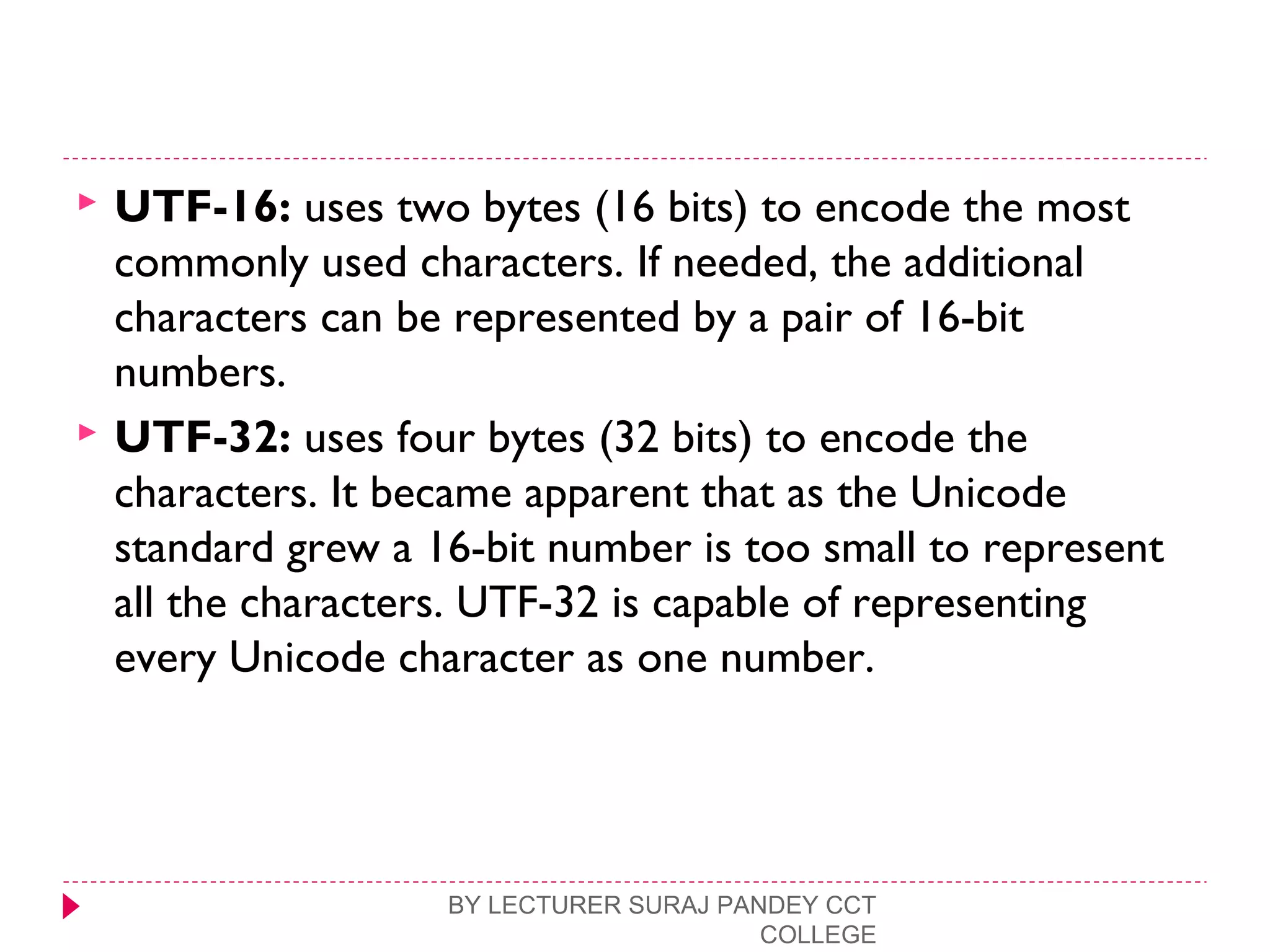  UTF-16: uses two bytes (16 bits) to encode the most
commonly used characters. If needed, the additional
characters can be represented by a pair of 16-bit
numbers.
 UTF-32: uses four bytes (32 bits) to encode the
characters. It became apparent that as the Unicode
standard grew a 16-bit number is too small to represent
all the characters. UTF-32 is capable of representing
every Unicode character as one number.
BY LECTURER SURAJ PANDEY CCT
COLLEGE
 