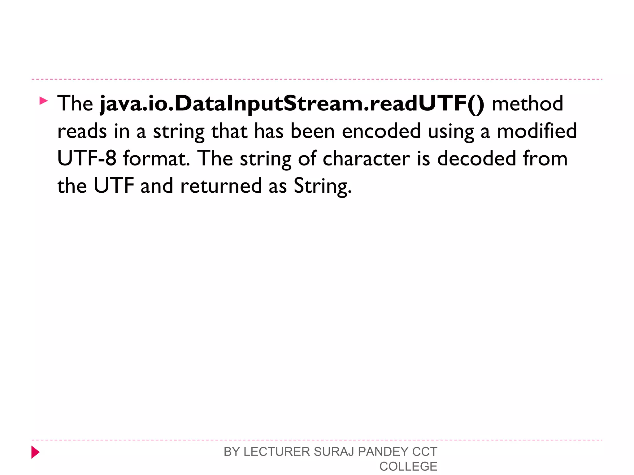  The java.io.DataInputStream.readUTF() method
reads in a string that has been encoded using a modified
UTF-8 format. The string of character is decoded from
the UTF and returned as String.
BY LECTURER SURAJ PANDEY CCT
COLLEGE
 
