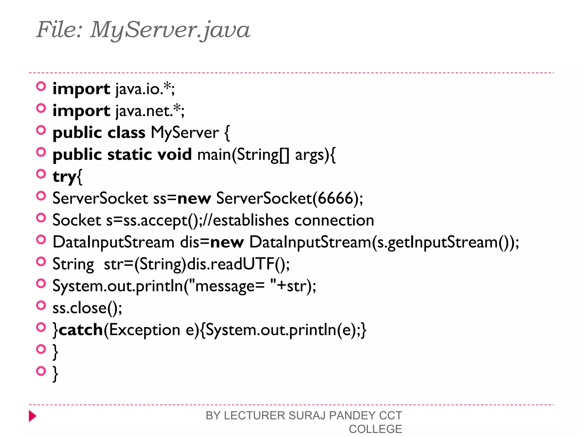 File: MyServer.java
 import java.io.*;  
 import java.net.*;  
 public class MyServer {  
 public static void main(String[] args){  
 try{  
 ServerSocket ss=new ServerSocket(6666);  
 Socket s=ss.accept();//establishes connection   
 DataInputStream dis=new DataInputStream(s.getInputStream());  
 String  str=(String)dis.readUTF();  
 System.out.println("message= "+str);  
 ss.close();  
 }catch(Exception e){System.out.println(e);}  
 }  
 }  
BY LECTURER SURAJ PANDEY CCT
COLLEGE
 