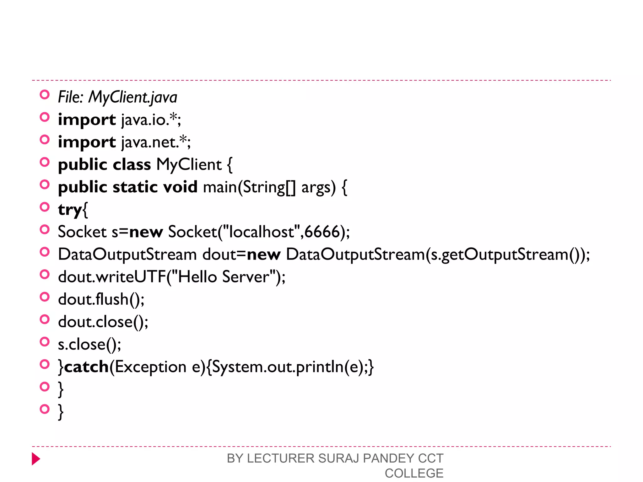  File: MyClient.java
 import java.io.*;  
 import java.net.*;  
 public class MyClient {  
 public static void main(String[] args) {  
 try{      
 Socket s=new Socket("localhost",6666);  
 DataOutputStream dout=new DataOutputStream(s.getOutputStream());  
 dout.writeUTF("Hello Server");  
 dout.flush();  
 dout.close();  
 s.close();  
 }catch(Exception e){System.out.println(e);}  
 }  
 }  
BY LECTURER SURAJ PANDEY CCT
COLLEGE
 