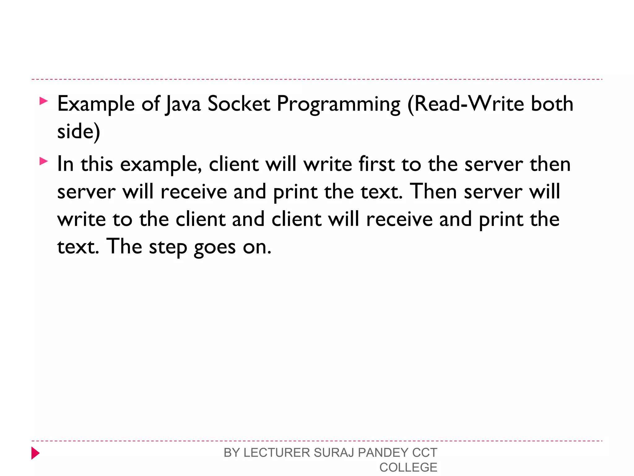  Example of Java Socket Programming (Read-Write both
side)
 In this example, client will write first to the server then
server will receive and print the text. Then server will
write to the client and client will receive and print the
text. The step goes on.
BY LECTURER SURAJ PANDEY CCT
COLLEGE
 
