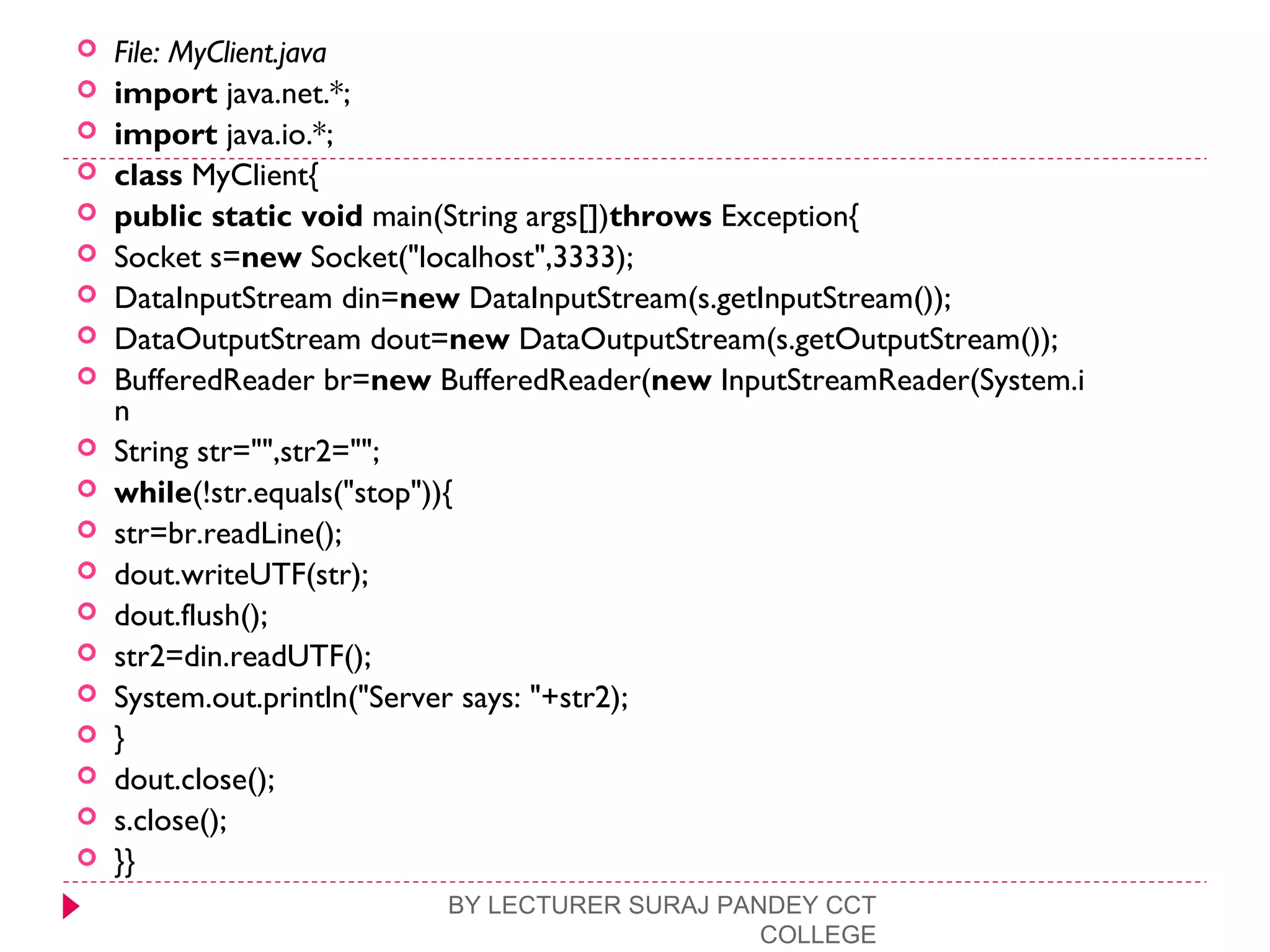  File: MyClient.java
 import java.net.*;  
 import java.io.*;  
 class MyClient{  
 public static void main(String args[])throws Exception{  
 Socket s=new Socket("localhost",3333);  
 DataInputStream din=new DataInputStream(s.getInputStream());  
 DataOutputStream dout=new DataOutputStream(s.getOutputStream());  
 BufferedReader br=new BufferedReader(new InputStreamReader(System.i
n  
 String str="",str2="";  
 while(!str.equals("stop")){  
 str=br.readLine();  
 dout.writeUTF(str);  
 dout.flush();  
 str2=din.readUTF();  
 System.out.println("Server says: "+str2);  
 }  
 dout.close();  
 s.close();  
 }}  
BY LECTURER SURAJ PANDEY CCT
COLLEGE
 
