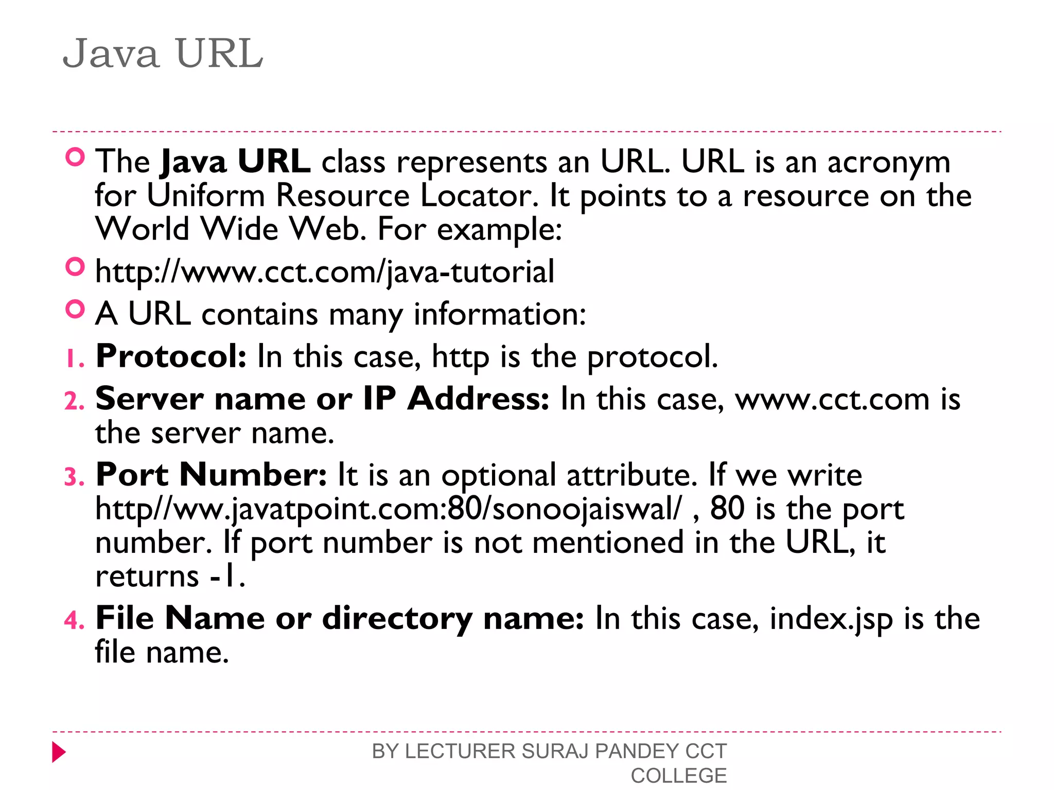 Java URL
 The Java URL class represents an URL. URL is an acronym
for Uniform Resource Locator. It points to a resource on the
World Wide Web. For example:
 http://www.cct.com/java-tutorial  
 A URL contains many information:
1. Protocol: In this case, http is the protocol.
2. Server name or IP Address: In this case, www.cct.com is
the server name.
3. Port Number: It is an optional attribute. If we write
http//ww.javatpoint.com:80/sonoojaiswal/ , 80 is the port
number. If port number is not mentioned in the URL, it
returns -1.
4. File Name or directory name: In this case, index.jsp is the
file name.
BY LECTURER SURAJ PANDEY CCT
COLLEGE
 