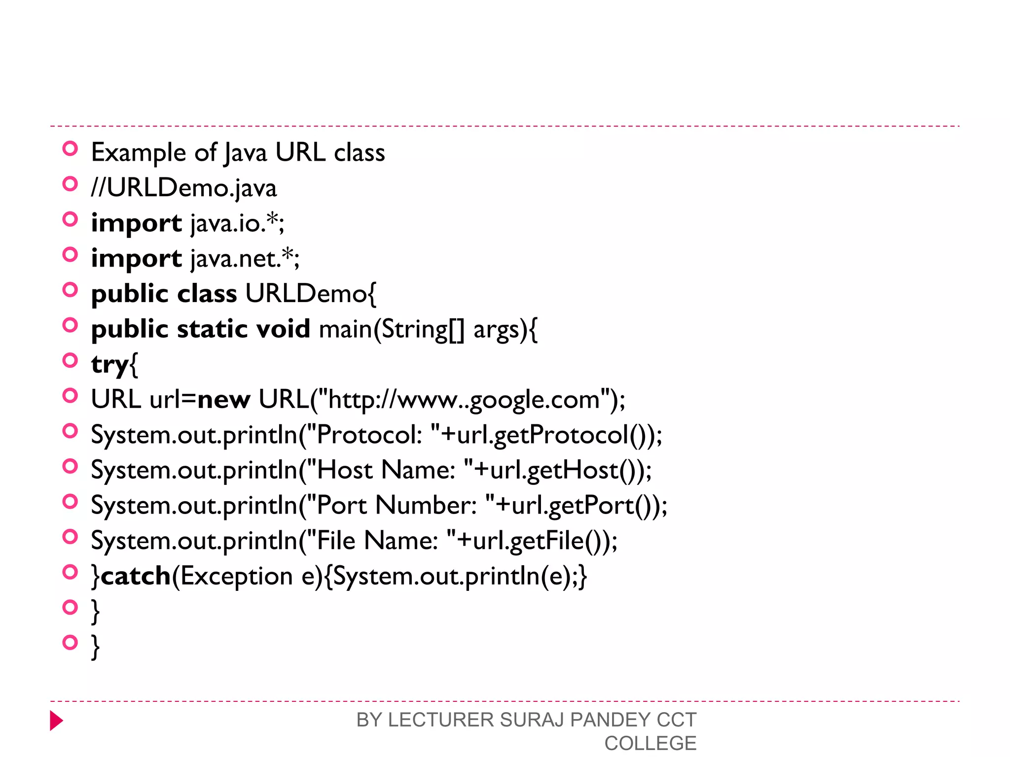  Example of Java URL class
 //URLDemo.java  
 import java.io.*;  
 import java.net.*;  
 public class URLDemo{  
 public static void main(String[] args){  
 try{  
 URL url=new URL("http://www..google.com");    
 System.out.println("Protocol: "+url.getProtocol());  
 System.out.println("Host Name: "+url.getHost());  
 System.out.println("Port Number: "+url.getPort());  
 System.out.println("File Name: "+url.getFile());   
 }catch(Exception e){System.out.println(e);}  
 }  
 }  
BY LECTURER SURAJ PANDEY CCT
COLLEGE
 
