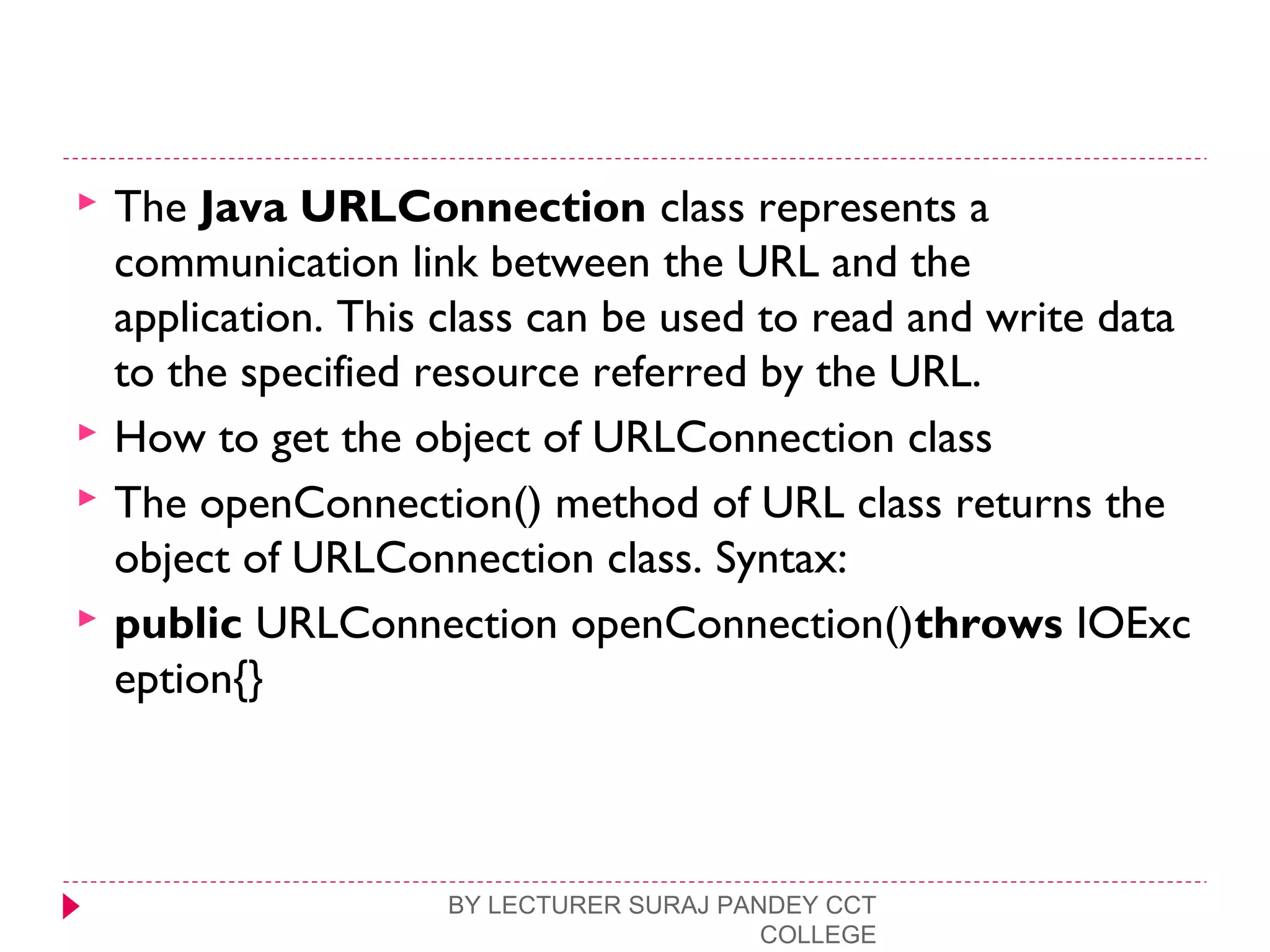  The Java URLConnection class represents a
communication link between the URL and the
application. This class can be used to read and write data
to the specified resource referred by the URL.
 How to get the object of URLConnection class
 The openConnection() method of URL class returns the
object of URLConnection class. Syntax:
 public URLConnection openConnection()throws IOExc
eption{}  
BY LECTURER SURAJ PANDEY CCT
COLLEGE
 