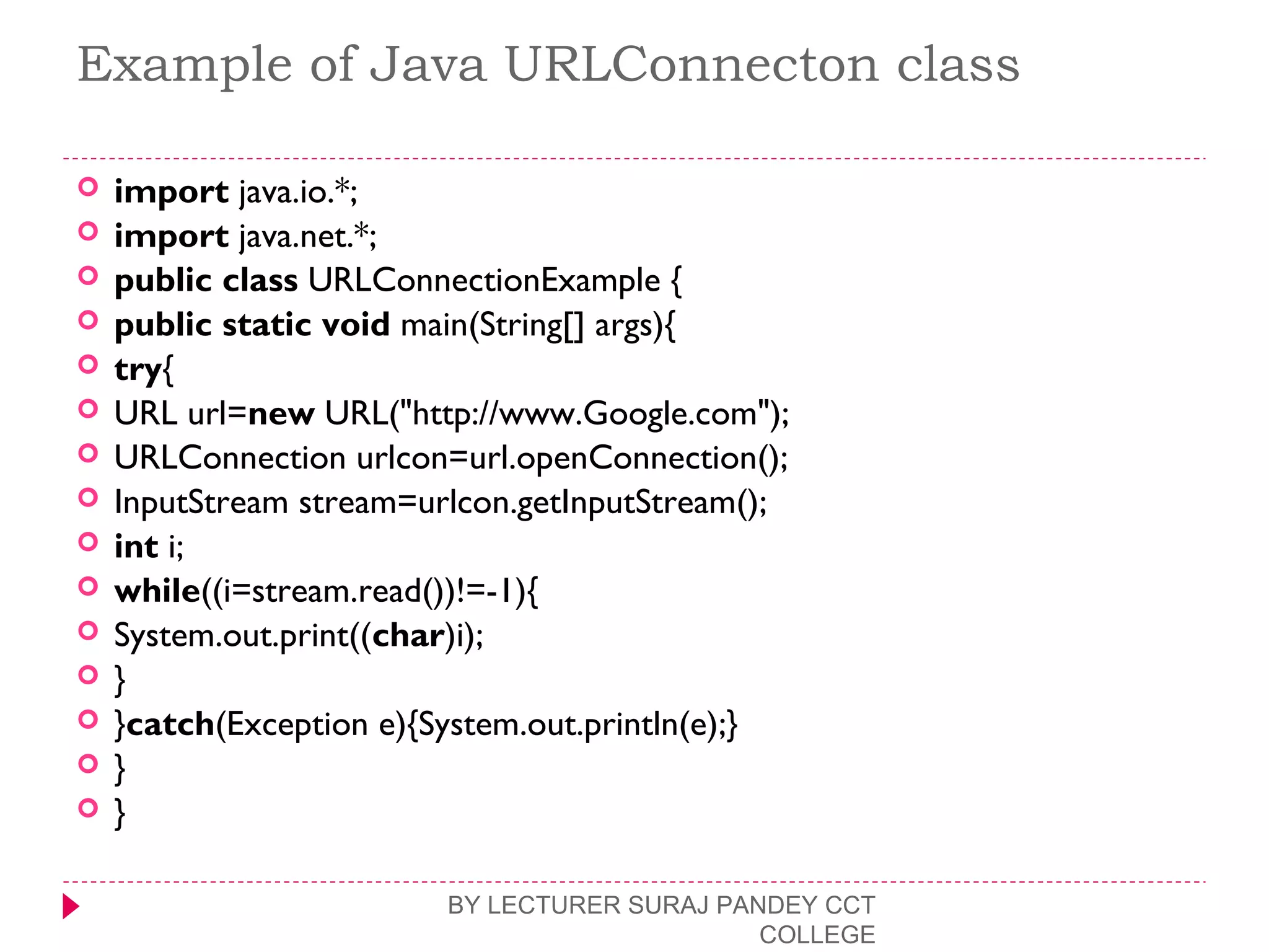 Example of Java URLConnecton class
 import java.io.*;  
 import java.net.*;  
 public class URLConnectionExample {  
 public static void main(String[] args){  
 try{  
 URL url=new URL("http://www.Google.com");  
 URLConnection urlcon=url.openConnection();  
 InputStream stream=urlcon.getInputStream();  
 int i;  
 while((i=stream.read())!=-1){  
 System.out.print((char)i);  
 }  
 }catch(Exception e){System.out.println(e);}  
 }  
 }  
BY LECTURER SURAJ PANDEY CCT
COLLEGE
 
