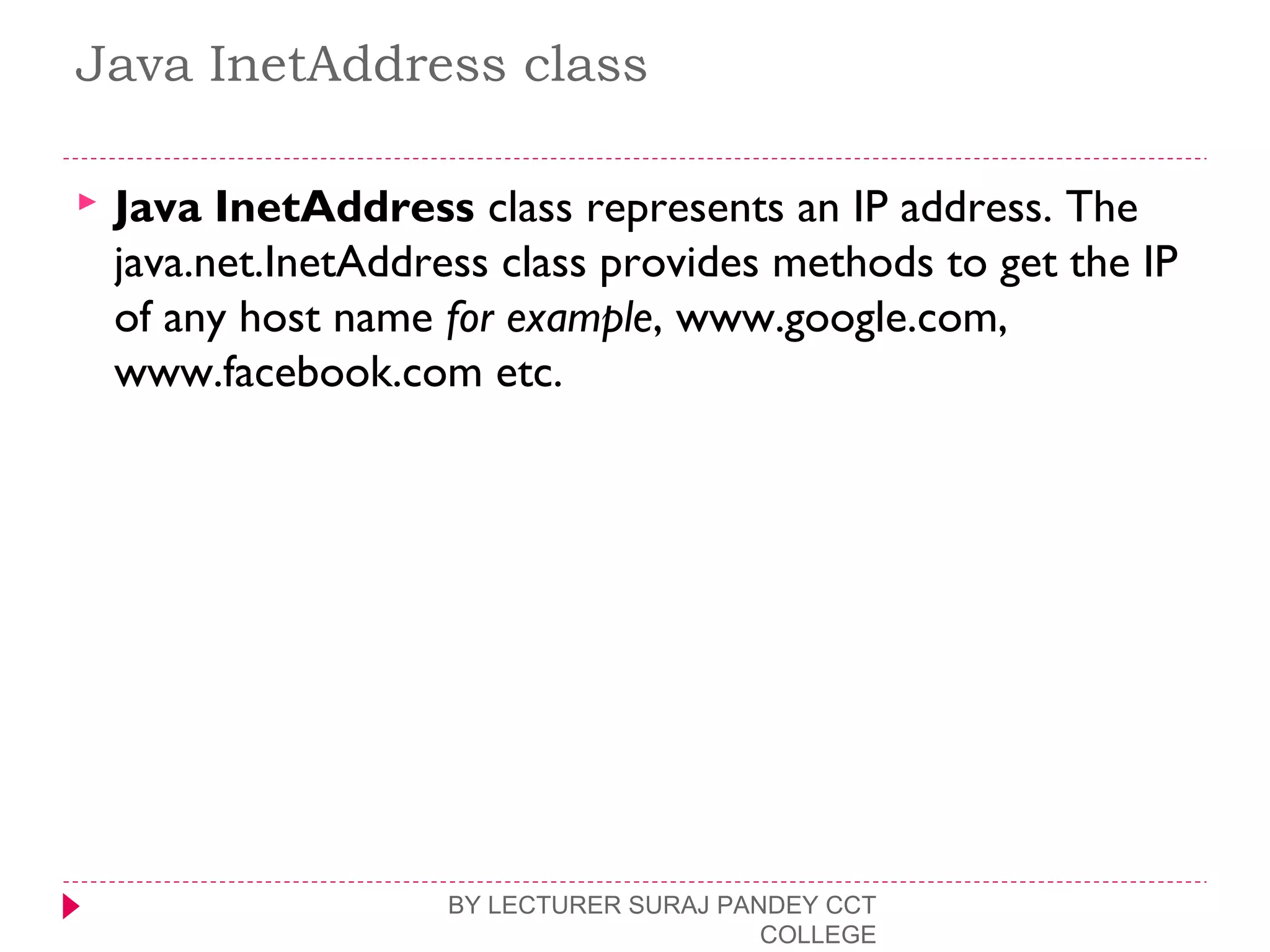 Java InetAddress class
 Java InetAddress class represents an IP address. The
java.net.InetAddress class provides methods to get the IP
of any host name for example, www.google.com,
www.facebook.com etc.
BY LECTURER SURAJ PANDEY CCT
COLLEGE
 