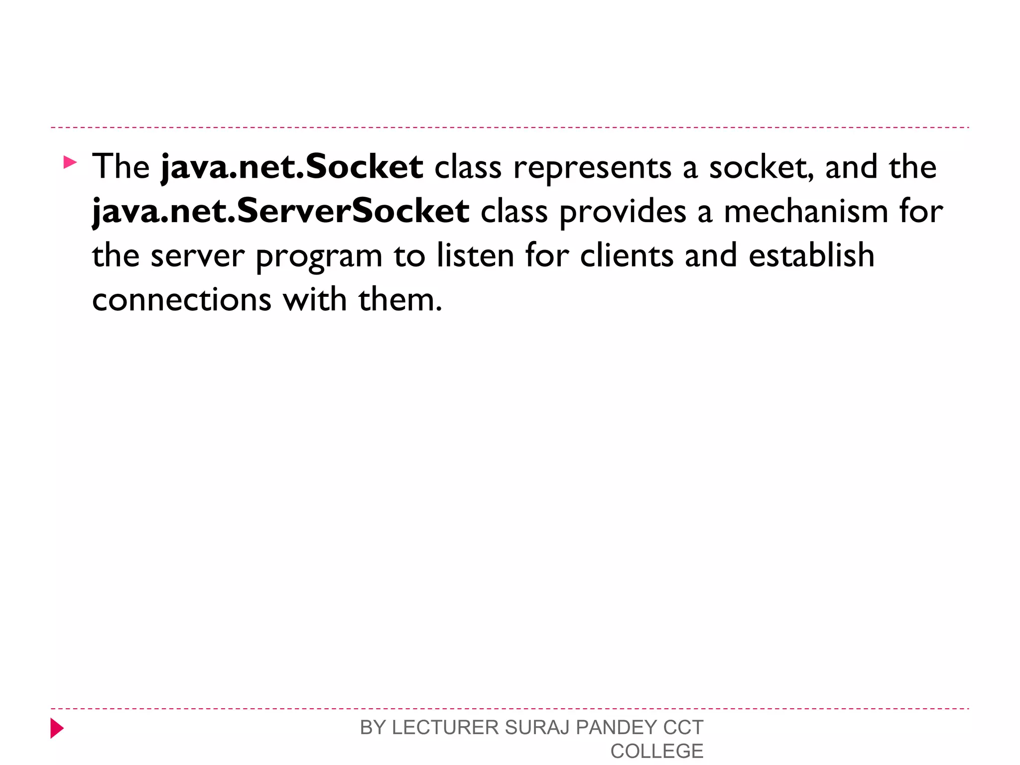  The java.net.Socket class represents a socket, and the
java.net.ServerSocket class provides a mechanism for
the server program to listen for clients and establish
connections with them.
BY LECTURER SURAJ PANDEY CCT
COLLEGE
 