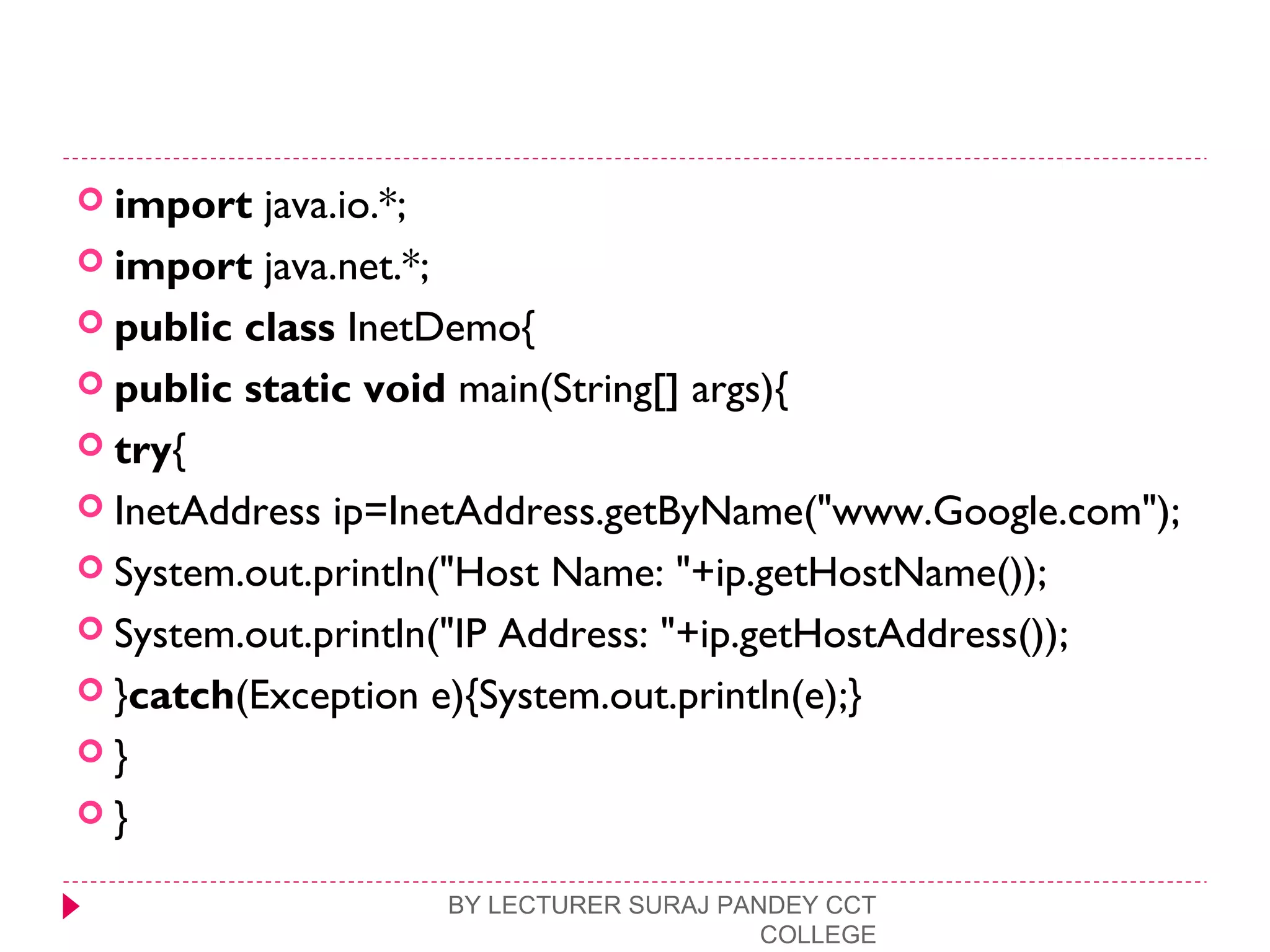  import java.io.*;  
 import java.net.*;  
 public class InetDemo{  
 public static void main(String[] args){  
 try{  
 InetAddress ip=InetAddress.getByName("www.Google.com"); 
 System.out.println("Host Name: "+ip.getHostName());  
 System.out.println("IP Address: "+ip.getHostAddress());  
 }catch(Exception e){System.out.println(e);}  
 }  
 }  
BY LECTURER SURAJ PANDEY CCT
COLLEGE
 