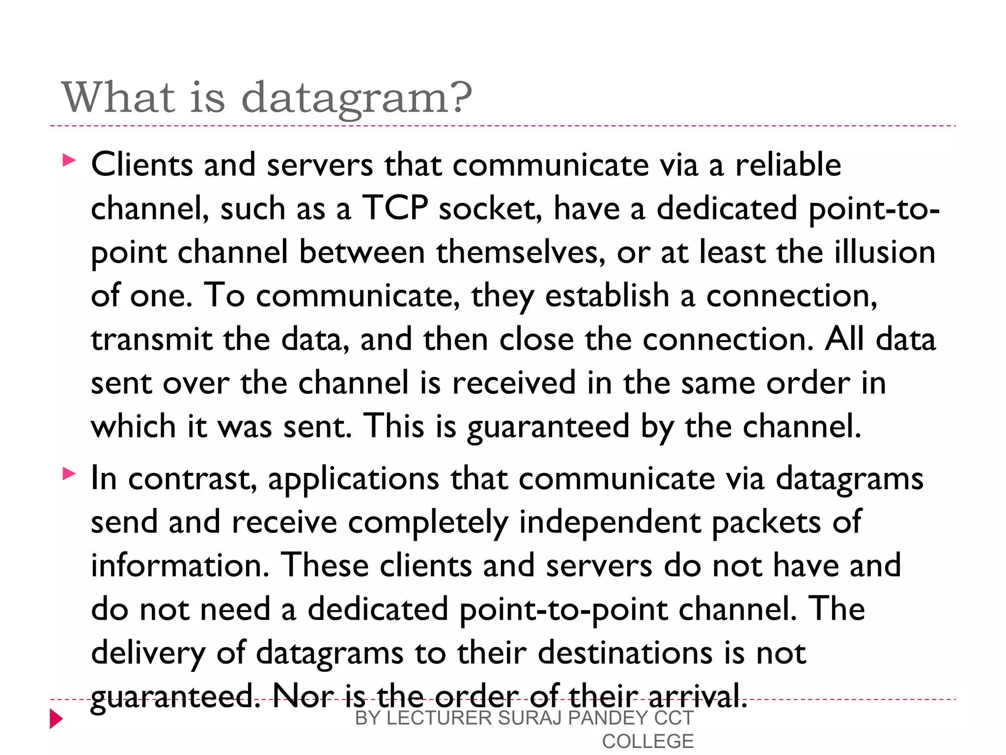 What is datagram?
 Clients and servers that communicate via a reliable
channel, such as a TCP socket, have a dedicated point-to-
point channel between themselves, or at least the illusion
of one. To communicate, they establish a connection,
transmit the data, and then close the connection. All data
sent over the channel is received in the same order in
which it was sent. This is guaranteed by the channel.
 In contrast, applications that communicate via datagrams
send and receive completely independent packets of
information. These clients and servers do not have and
do not need a dedicated point-to-point channel. The
delivery of datagrams to their destinations is not
guaranteed. Nor is the order of their arrival.BY LECTURER SURAJ PANDEY CCT
COLLEGE
 