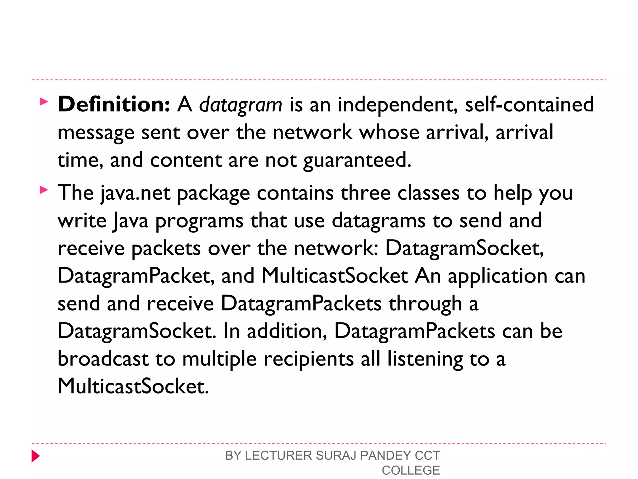  Definition: A datagram is an independent, self-contained
message sent over the network whose arrival, arrival
time, and content are not guaranteed.
 The java.net package contains three classes to help you
write Java programs that use datagrams to send and
receive packets over the network: DatagramSocket,
DatagramPacket, and MulticastSocket An application can
send and receive DatagramPackets through a
DatagramSocket. In addition, DatagramPackets can be
broadcast to multiple recipients all listening to a
MulticastSocket.
BY LECTURER SURAJ PANDEY CCT
COLLEGE
 