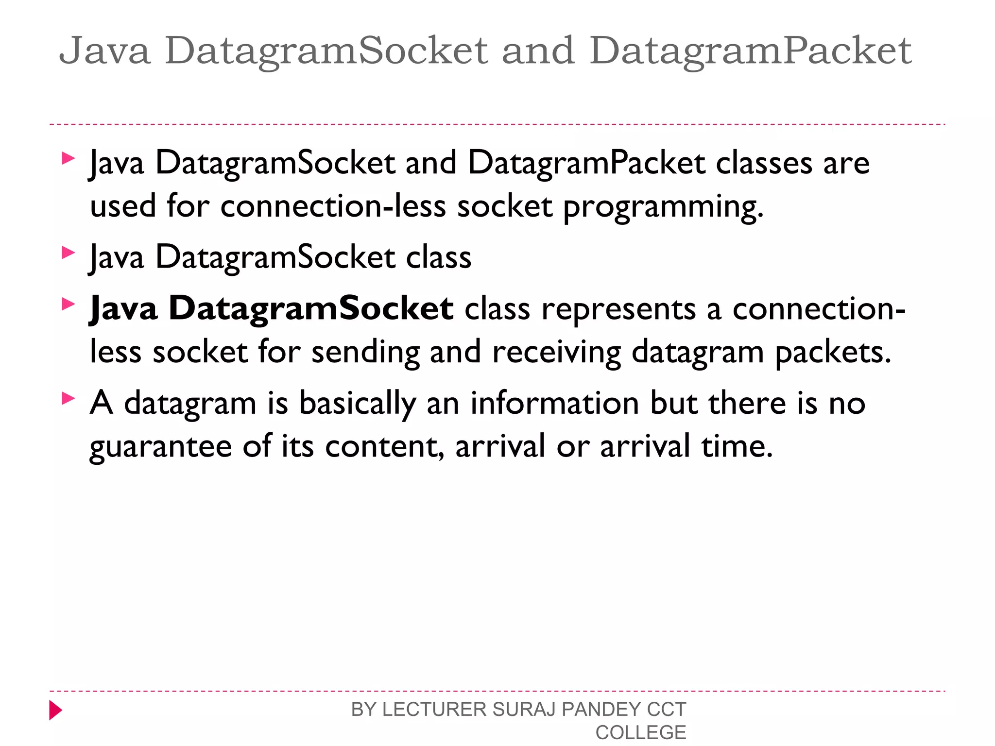 Java DatagramSocket and DatagramPacket
 Java DatagramSocket and DatagramPacket classes are
used for connection-less socket programming.
 Java DatagramSocket class
 Java DatagramSocket class represents a connection-
less socket for sending and receiving datagram packets.
 A datagram is basically an information but there is no
guarantee of its content, arrival or arrival time.
BY LECTURER SURAJ PANDEY CCT
COLLEGE
 