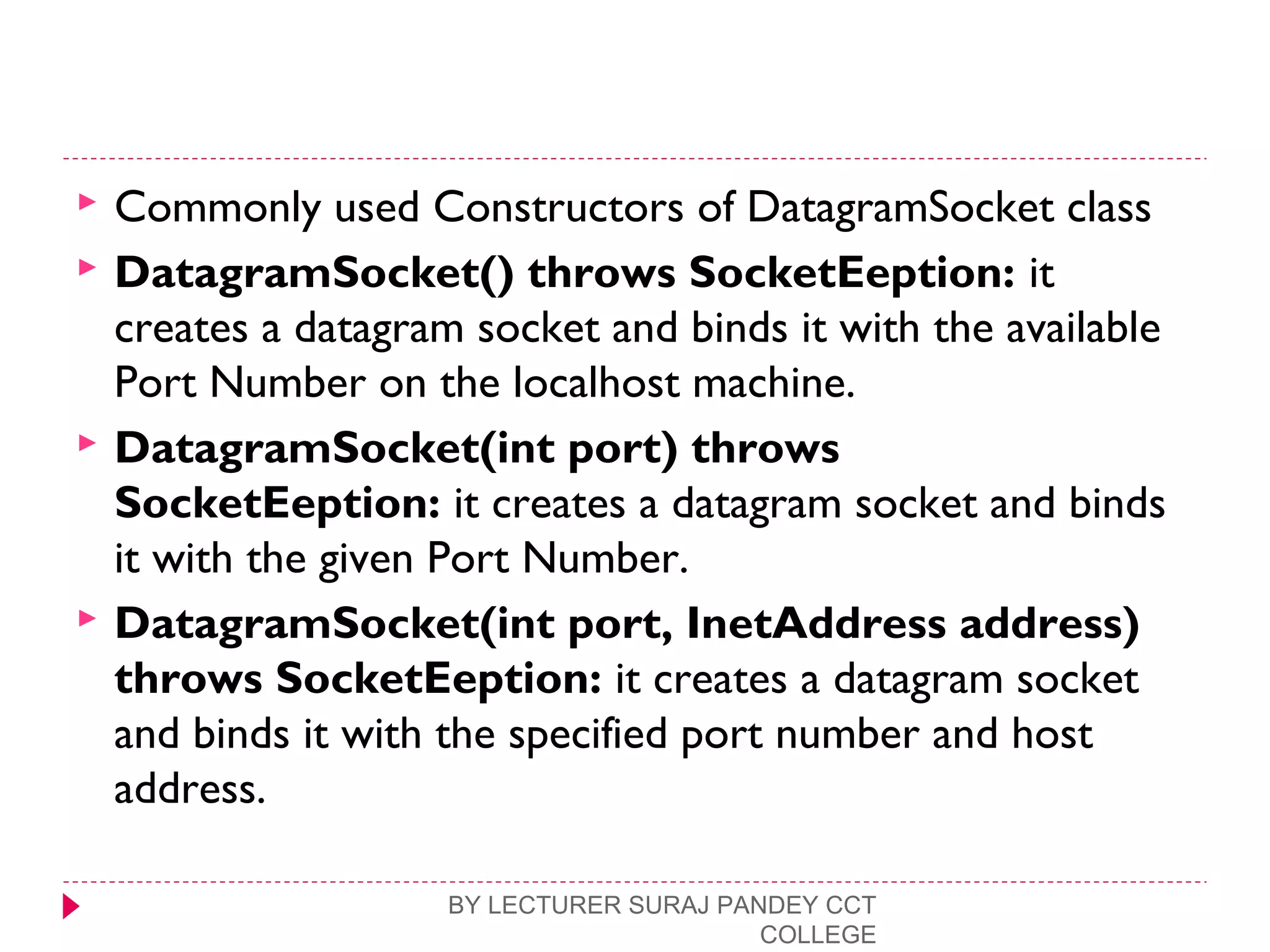  Commonly used Constructors of DatagramSocket class
 DatagramSocket() throws SocketEeption: it
creates a datagram socket and binds it with the available
Port Number on the localhost machine.
 DatagramSocket(int port) throws
SocketEeption: it creates a datagram socket and binds
it with the given Port Number.
 DatagramSocket(int port, InetAddress address)
throws SocketEeption: it creates a datagram socket
and binds it with the specified port number and host
address.
BY LECTURER SURAJ PANDEY CCT
COLLEGE
 