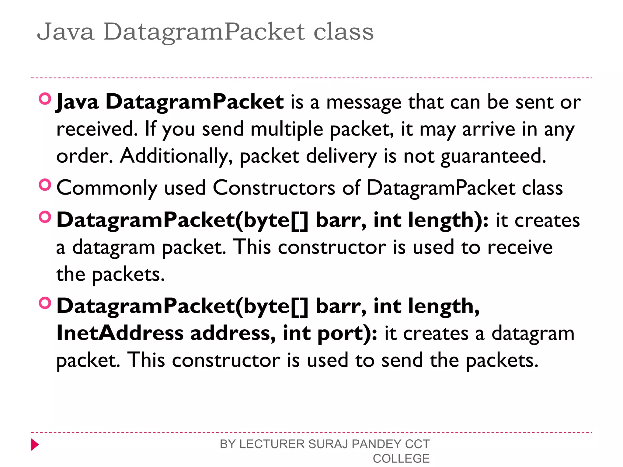 Java DatagramPacket class
 Java DatagramPacket is a message that can be sent or
received. If you send multiple packet, it may arrive in any
order. Additionally, packet delivery is not guaranteed.
 Commonly used Constructors of DatagramPacket class
 DatagramPacket(byte[] barr, int length): it creates
a datagram packet. This constructor is used to receive
the packets.
 DatagramPacket(byte[] barr, int length,
InetAddress address, int port): it creates a datagram
packet. This constructor is used to send the packets.
BY LECTURER SURAJ PANDEY CCT
COLLEGE
 